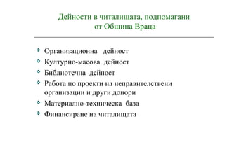 Дейности в читалищата, подпомагани
от Община Враца
 Организационна дейност
 Културно-масова дейност
 Библиотечна дейност
 Работа по проекти на неправителствени
организации и други донори
 Материално-техническа база
 Финансиране на читалищата
 