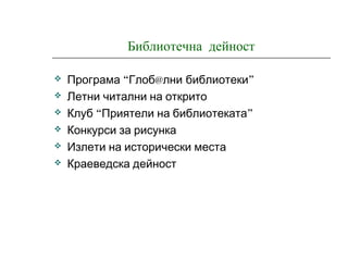 Библиотечна дейност
 “Програма Глоб@лни ”библиотеки
 Летни читални на открито
 “ ”Клуб Приятели на библиотеката
 Конкурси за рисунка
 Излети на исторически места
 Краеведска дейност
 