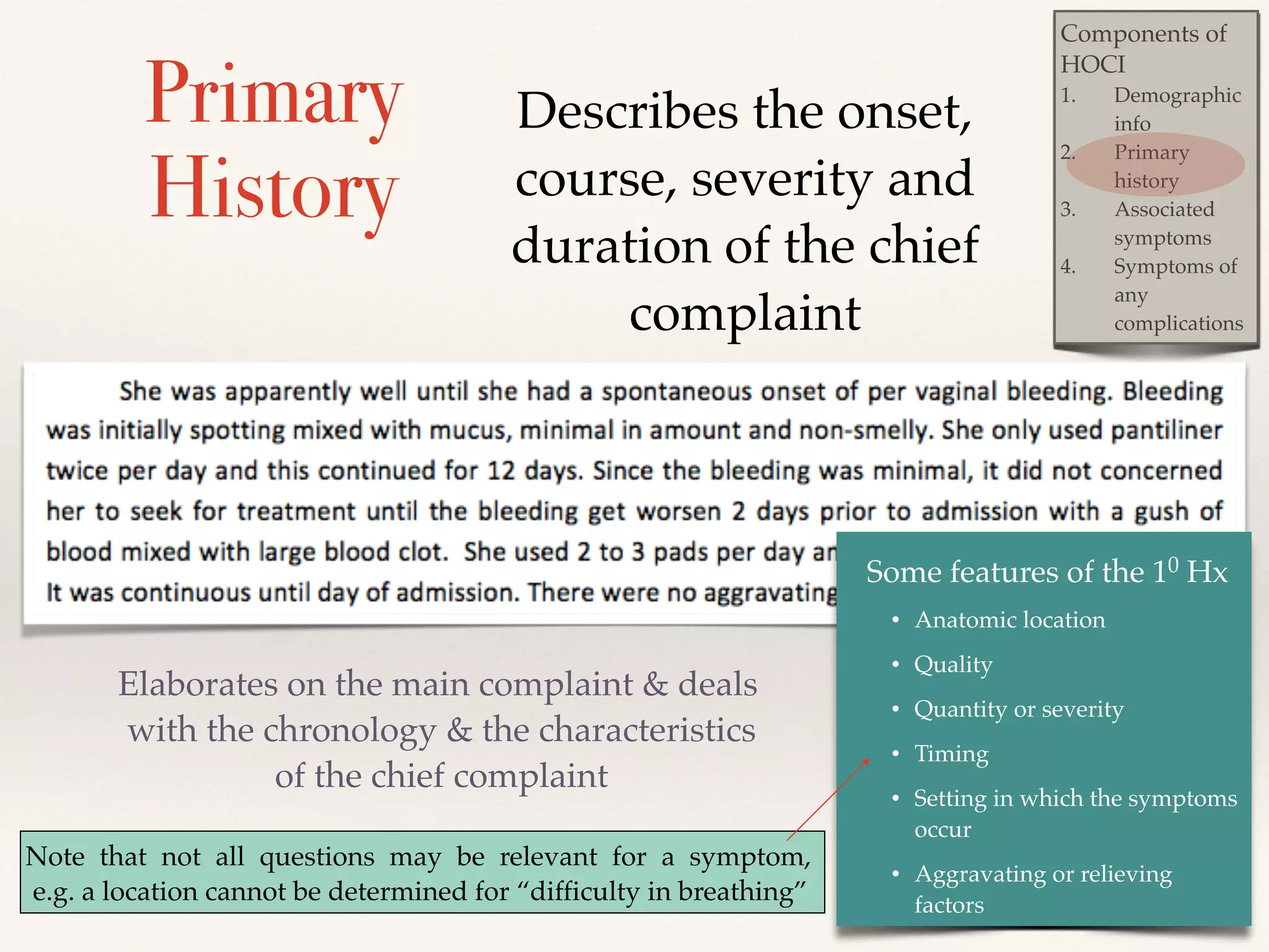 Components of 
HOCI! 
1. Demographic 
info! 
2. Primary 
history ! 
3. Associated 
symptoms! 
4. Symptoms of 
any 
complications 
Primary 
History 
Describes the onset, 
course, severity and 
duration of the chief 
Elaborates on the main complaint & deals 
with the chronology & the characteristics 
of the chief complaint 
complaint 
Some features of the 10 Hx! 
• Anatomic location! 
• Quality! 
• Quantity or severity! 
• Timing! 
• Setting in which the symptoms 
occur! 
• Aggravating or relieving 
factors 
Note that not all questions may be relevant for a symptom, 
e.g. a location cannot be determined for “difficulty in breathing” 
 