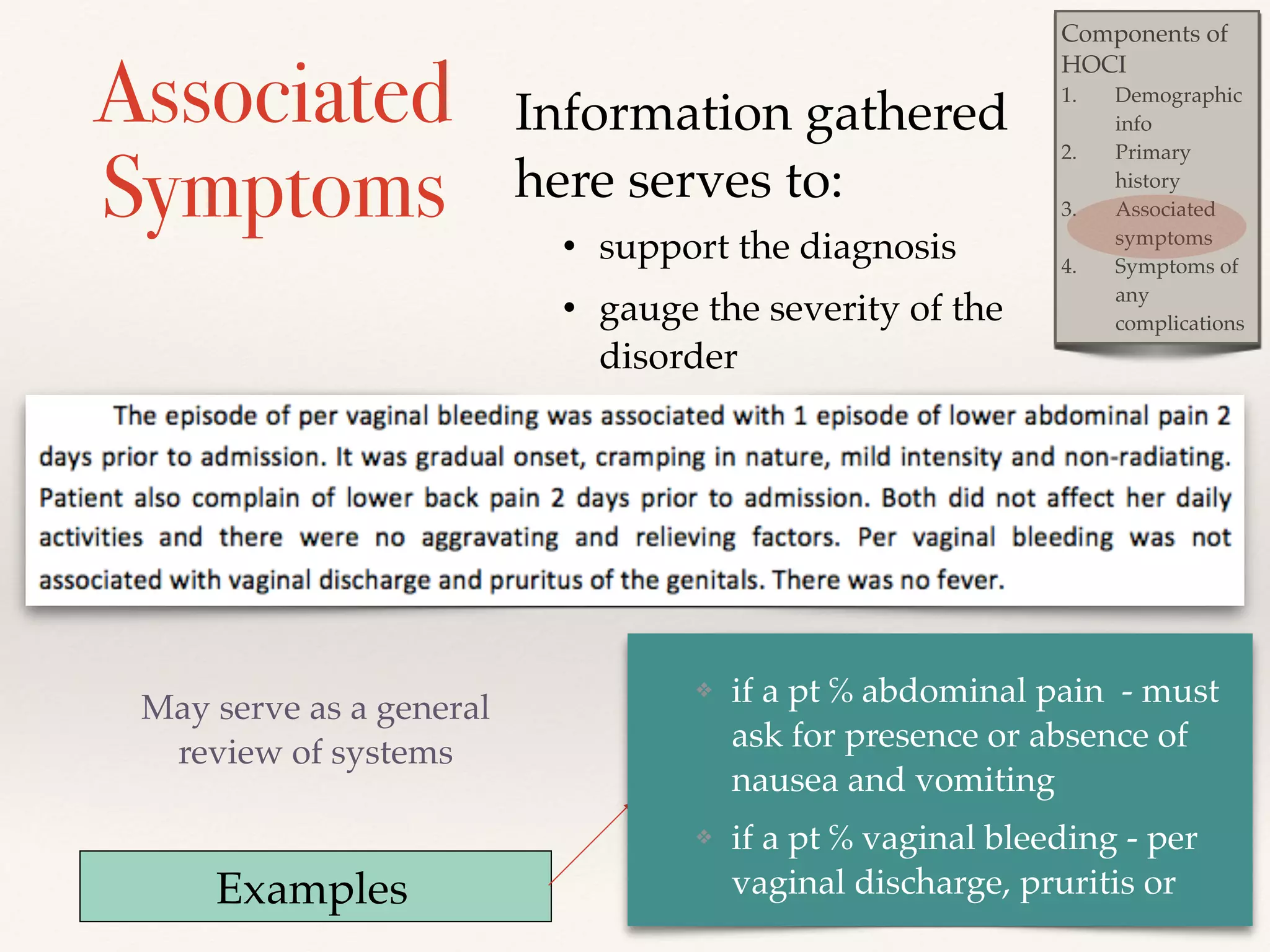 Components of 
HOCI! 
1. Demographic 
info! 
2. Primary 
history ! 
3. Associated 
symptoms! 
4. Symptoms of 
any 
complications 
Associated 
Symptoms 
May serve as a general 
review of systems 
Information gathered 
here serves to: ! 
• support the diagnosis ! 
• gauge the severity of the 
disorder 
Examples 
❖ if a pt ℅ abdominal pain - must 
ask for presence or absence of 
nausea and vomiting! 
❖ if a pt ℅ vaginal bleeding - per 
vaginal discharge, pruritis or 
 
