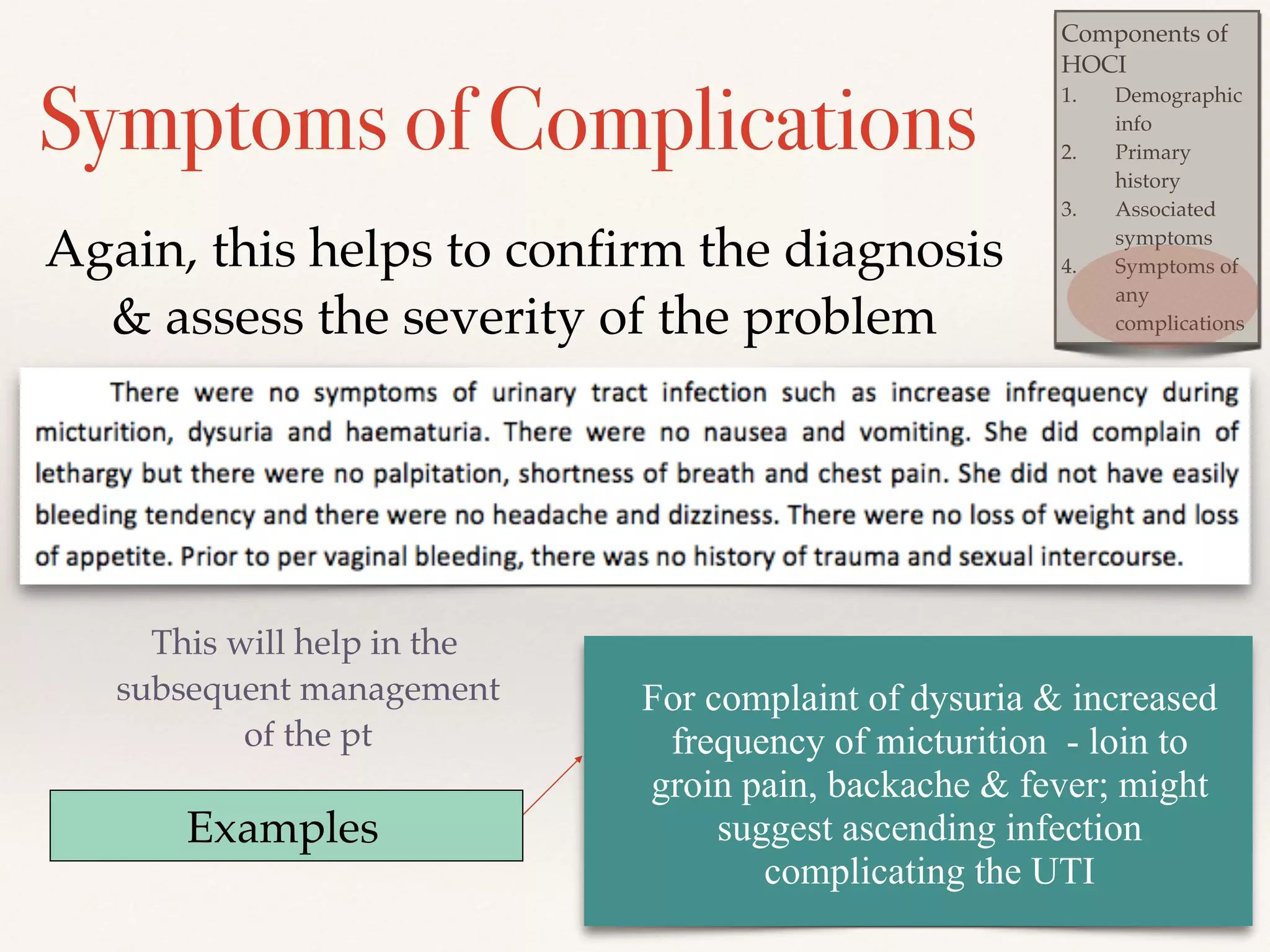 Components of 
HOCI! 
1. Demographic 
info! 
2. Primary 
history ! 
3. Associated 
symptoms! 
4. Symptoms of 
any 
complications 
Symptoms of Complications 
Again, this helps to confirm the diagnosis 
& assess the severity of the problem 
This will help in the 
subsequent management 
of the pt 
Examples 
For complaint of dysuria & increased 
frequency of micturition - loin to 
groin pain, backache & fever; might 
suggest ascending infection 
complicating the UTI 
 