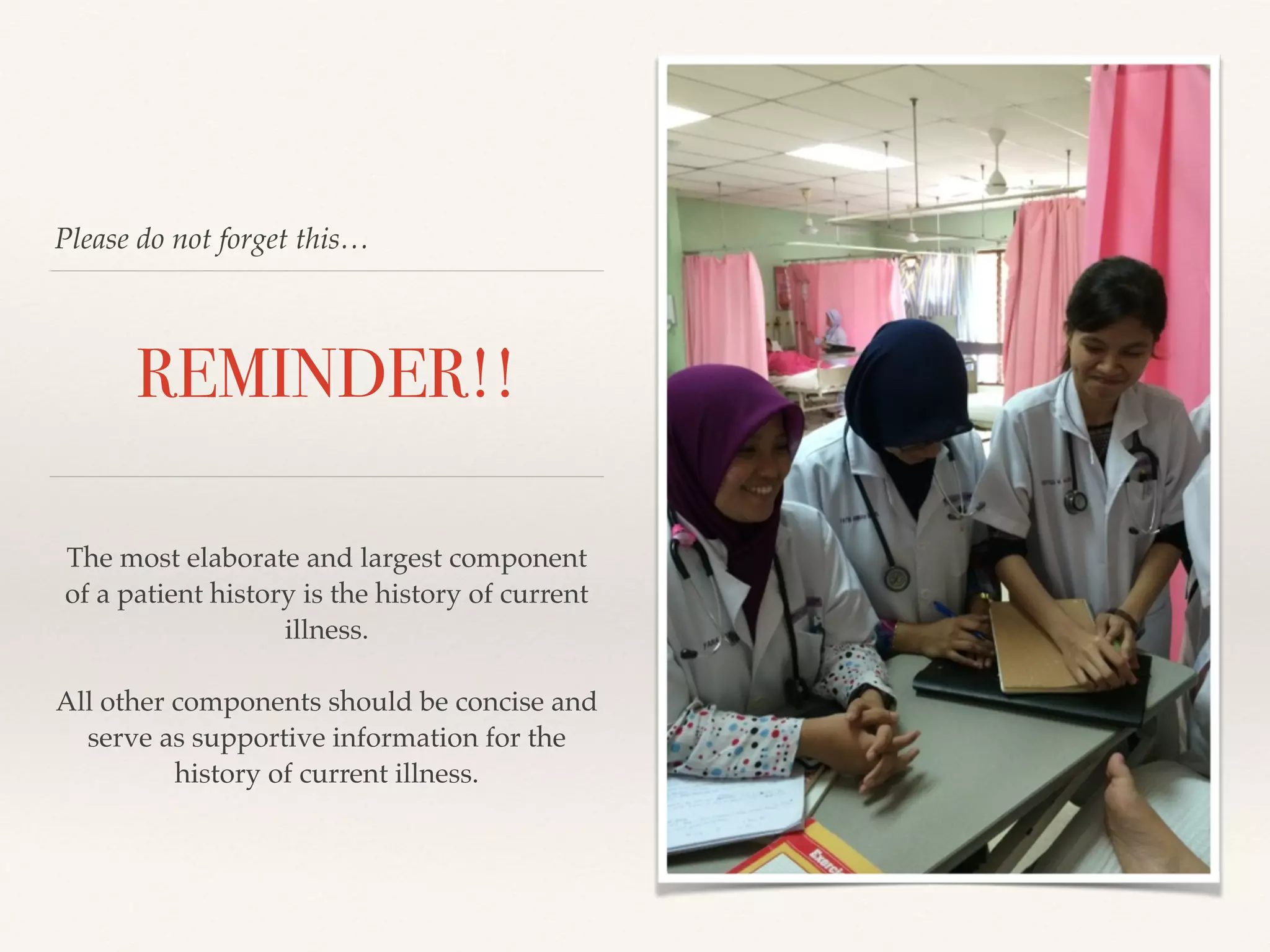 Please do not forget this… 
REMINDER!! 
The most elaborate and largest component 
of a patient history is the history of current 
illness.! 
! 
All other components should be concise and 
serve as supportive information for the 
history of current illness.! 
 