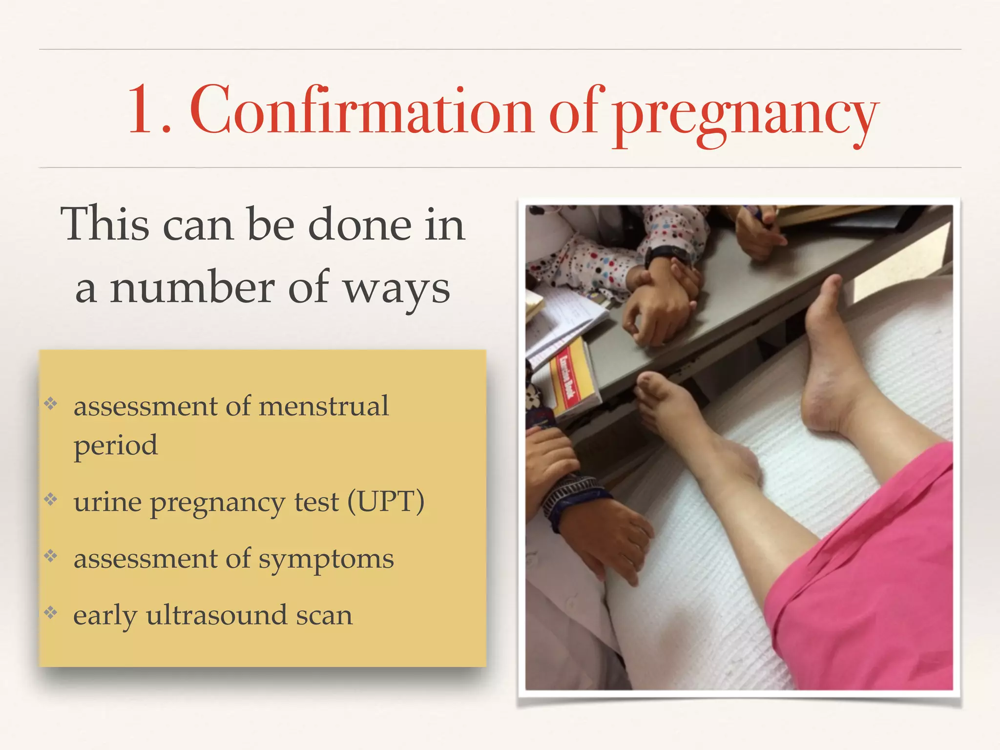 1. Confirmation of pregnancy 
This can be done in 
a number of ways 
❖ assessment of menstrual 
period! 
❖ urine pregnancy test (UPT)! 
❖ assessment of symptoms! 
❖ early ultrasound scan 
 