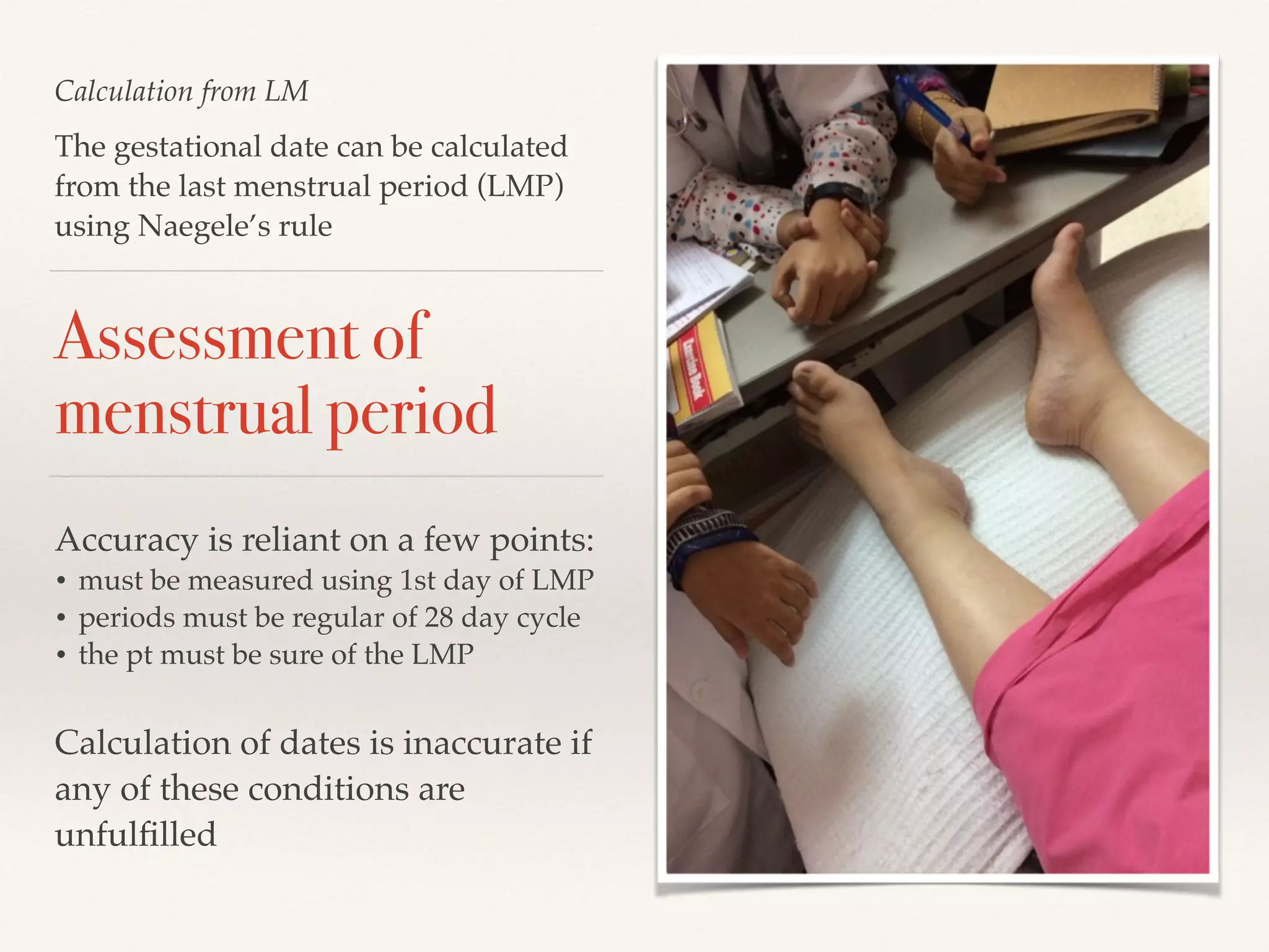 Calculation from LM 
The gestational date can be calculated 
from the last menstrual period (LMP) 
using Naegele’s rule 
Assessment of 
menstrual period 
Accuracy is reliant on a few points:! 
• must be measured using 1st day of LMP! 
• periods must be regular of 28 day cycle! 
• the pt must be sure of the LMP! 
! 
Calculation of dates is inaccurate if 
any of these conditions are 
unfulfilled 
 