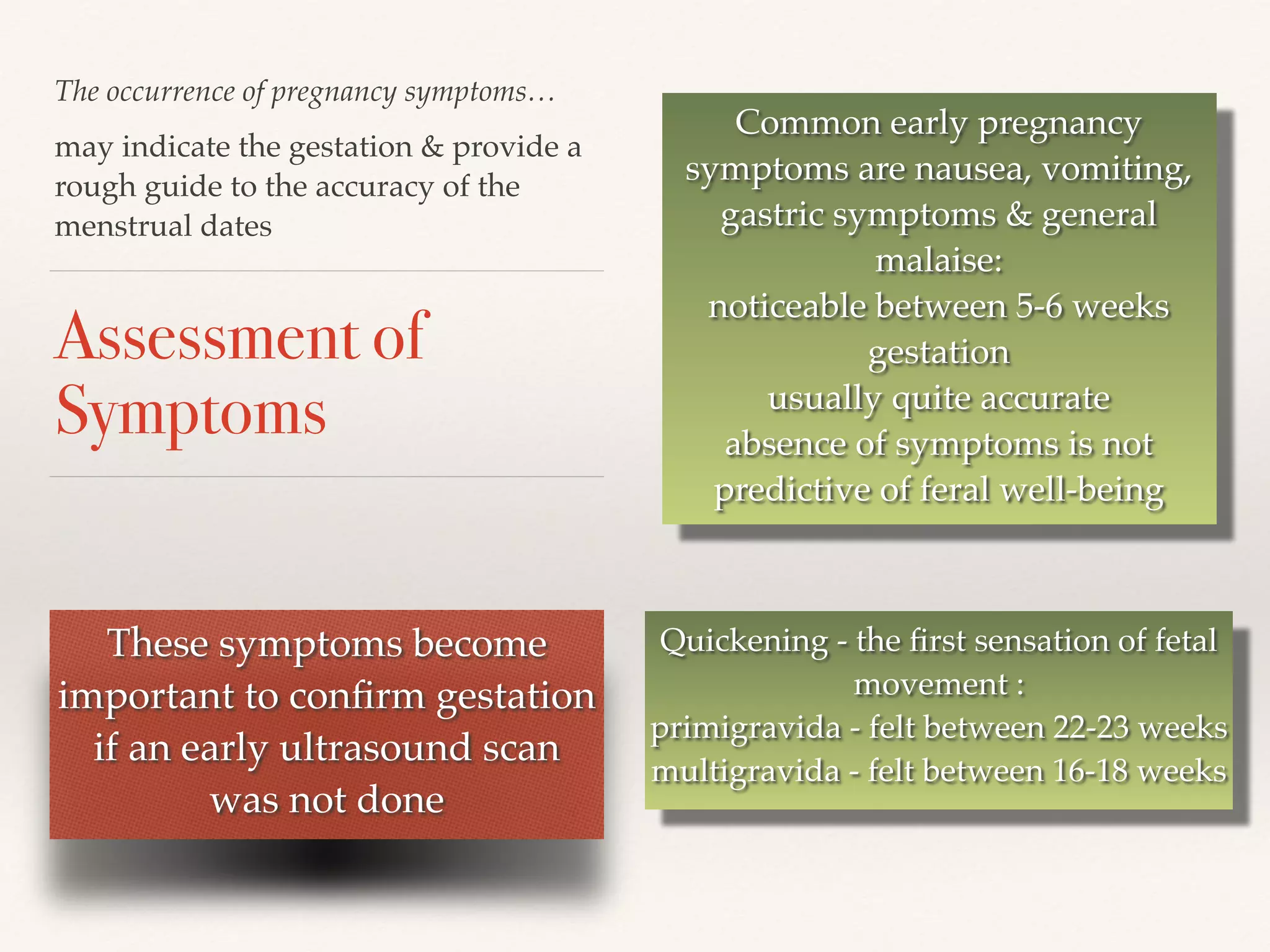 The occurrence of pregnancy symptoms… 
Assessment of 
Symptoms 
Quickening - the first sensation of fetal 
movement :! 
primigravida - felt between 22-23 weeks! 
multigravida - felt between 16-18 weeks 
may indicate the gestation & provide a 
rough guide to the accuracy of the 
menstrual dates 
Common early pregnancy 
symptoms are nausea, vomiting, 
gastric symptoms & general 
malaise:! 
noticeable between 5-6 weeks 
gestation! 
usually quite accurate! 
absence of symptoms is not 
predictive of feral well-being 
These symptoms become 
important to confirm gestation 
if an early ultrasound scan 
was not done 
 