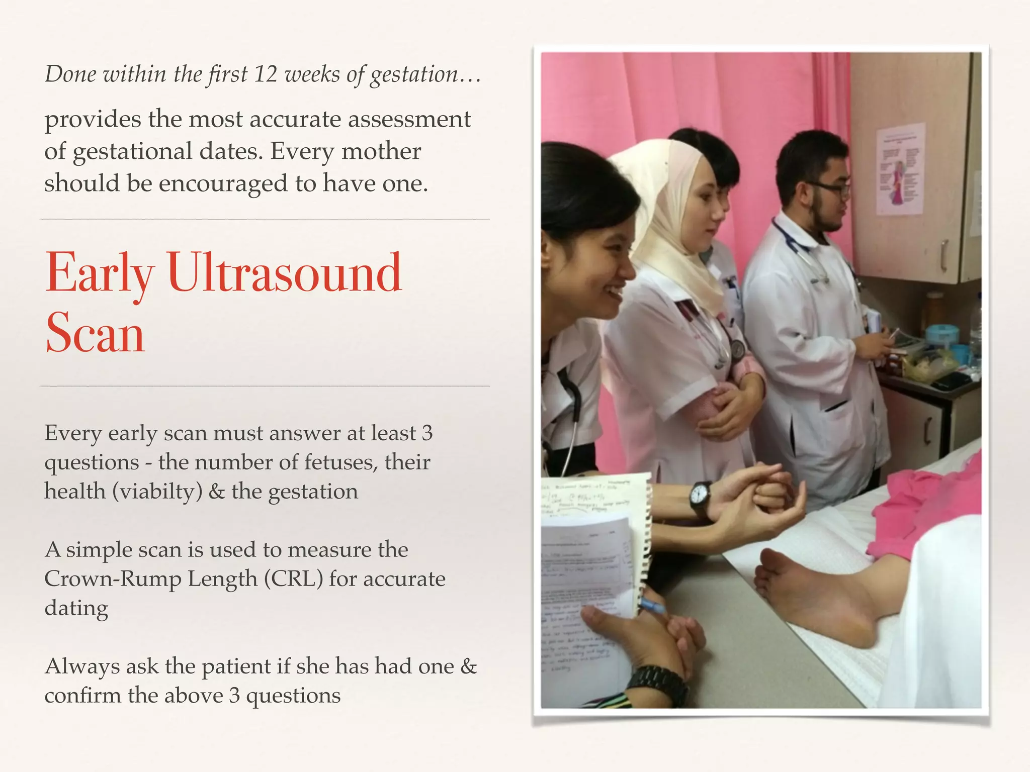 Done within the first 12 weeks of gestation… 
provides the most accurate assessment 
of gestational dates. Every mother 
should be encouraged to have one. 
Early Ultrasound 
Scan 
Every early scan must answer at least 3 
questions - the number of fetuses, their 
health (viabilty) & the gestation! 
! 
A simple scan is used to measure the 
Crown-Rump Length (CRL) for accurate 
dating! 
! 
Always ask the patient if she has had one & 
confirm the above 3 questions 
 