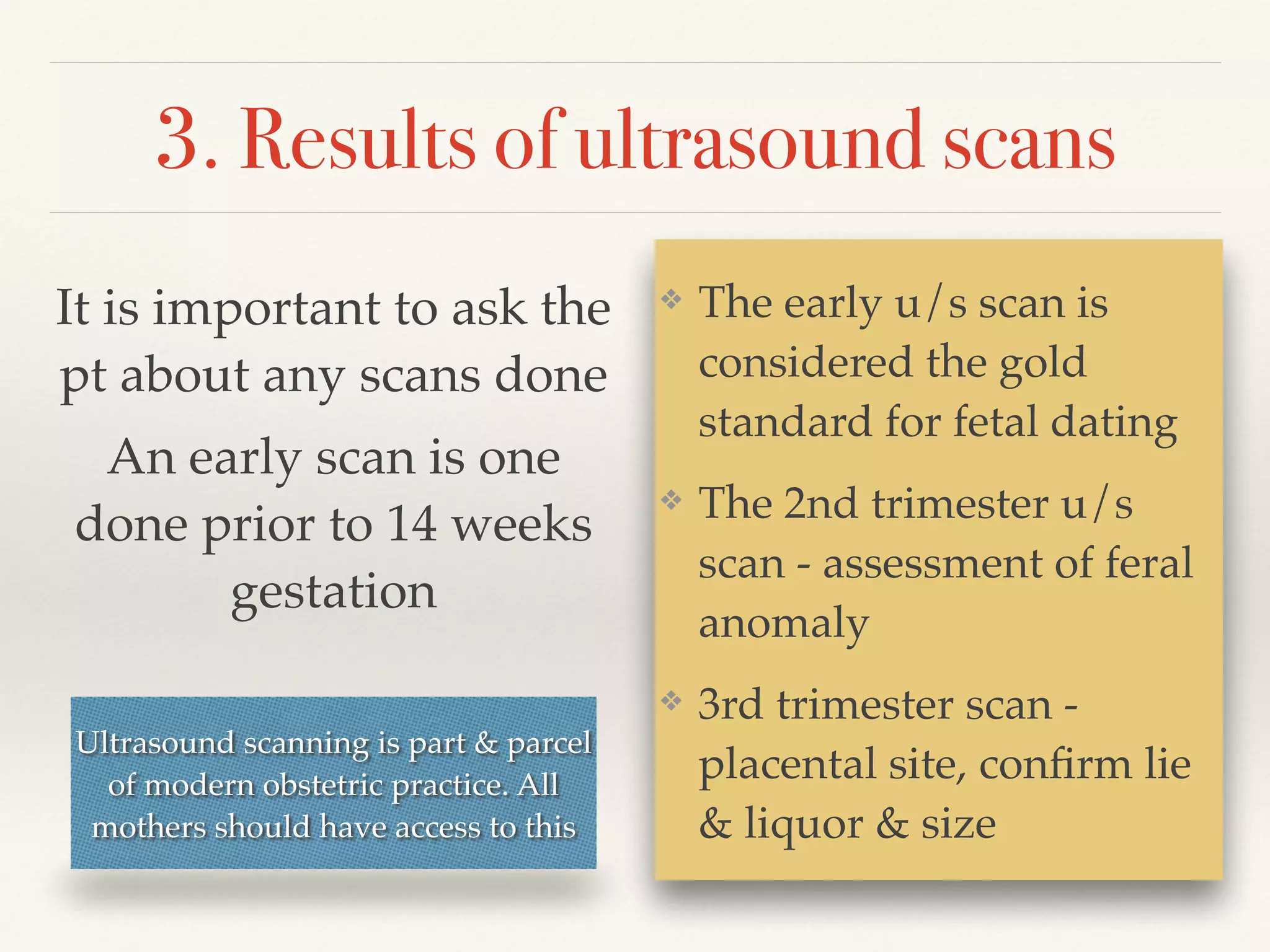 3. Results of ultrasound scans 
❖ The early u/s scan is 
considered the gold 
standard for fetal dating! 
❖ The 2nd trimester u/s 
scan - assessment of feral 
anomaly! 
❖ 3rd trimester scan - 
placental site, confirm lie 
& liquor & size 
It is important to ask the 
pt about any scans done! 
An early scan is one 
done prior to 14 weeks 
gestation 
Ultrasound scanning is part & parcel 
of modern obstetric practice. All 
mothers should have access to this 
 