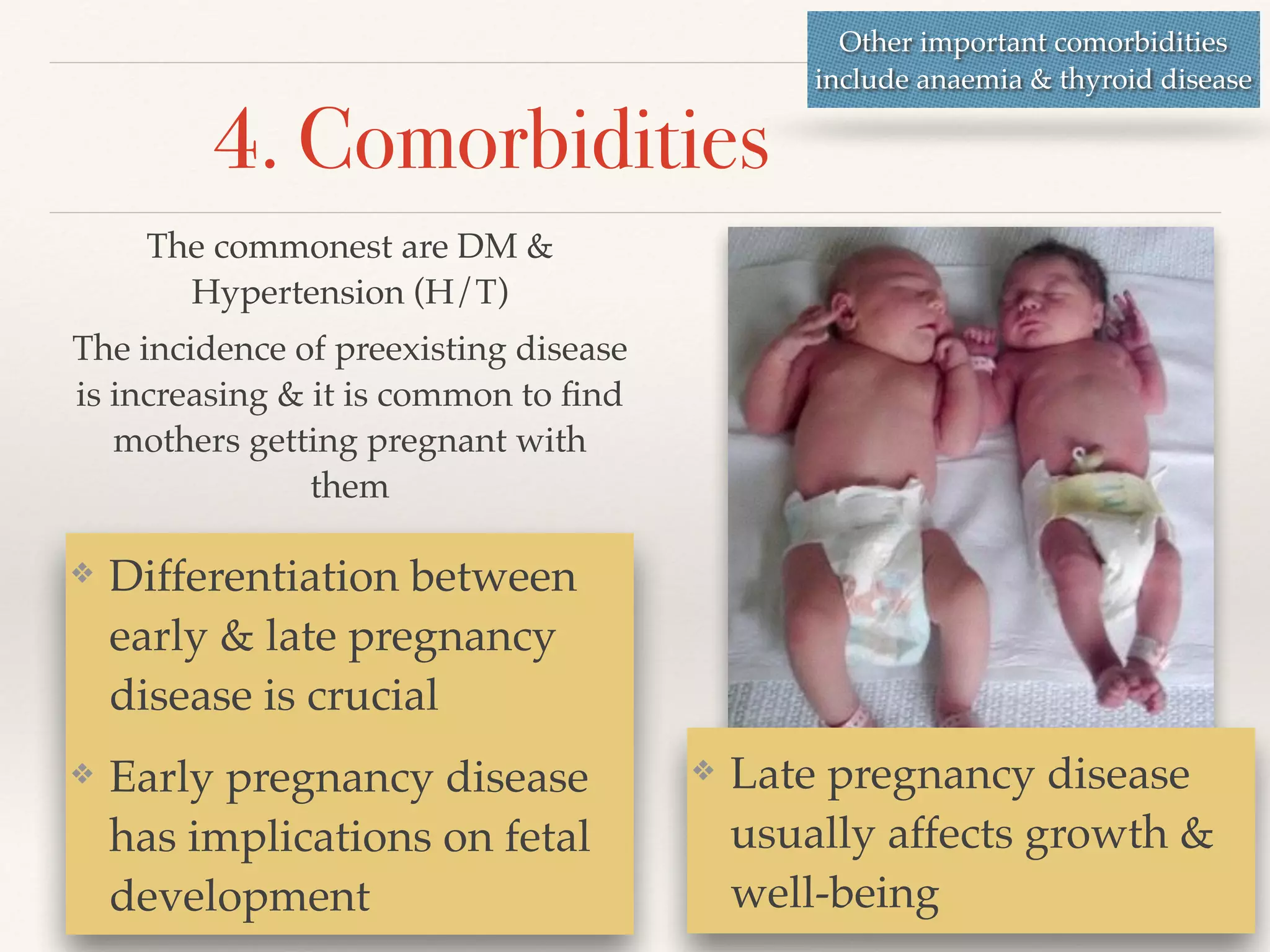 4. Comorbidities 
The commonest are DM & 
Hypertension (H/T)! 
The incidence of preexisting disease 
is increasing & it is common to find 
mothers getting pregnant with 
them 
Other important comorbidities 
include anaemia & thyroid disease 
❖ Late pregnancy disease 
usually affects growth & 
well-being 
❖ Differentiation between 
early & late pregnancy 
disease is crucial! 
❖ Early pregnancy disease 
has implications on fetal 
development 
 