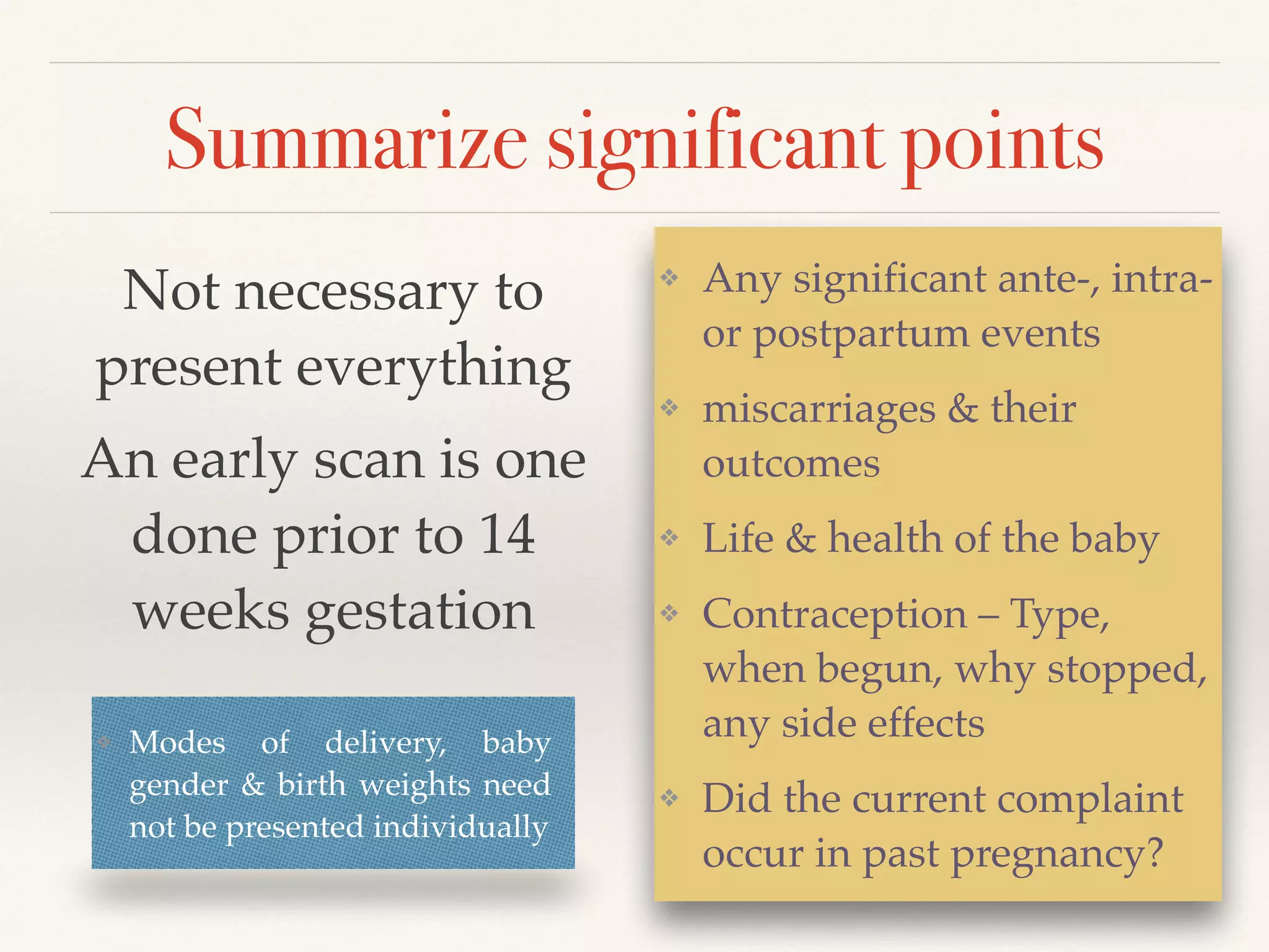 Summarize significant points 
❖ Any significant ante-, intra-or 
postpartum events! 
❖ miscarriages & their 
outcomes! 
❖ Life & health of the baby! 
❖ Contraception – Type, 
when begun, why stopped, 
any side effects! 
❖ Did the current complaint 
occur in past pregnancy? 
Not necessary to 
present everything! 
An early scan is one 
done prior to 14 
weeks gestation 
❖ Modes of delivery, baby 
gender & birth weights need 
not be presented individually 
 