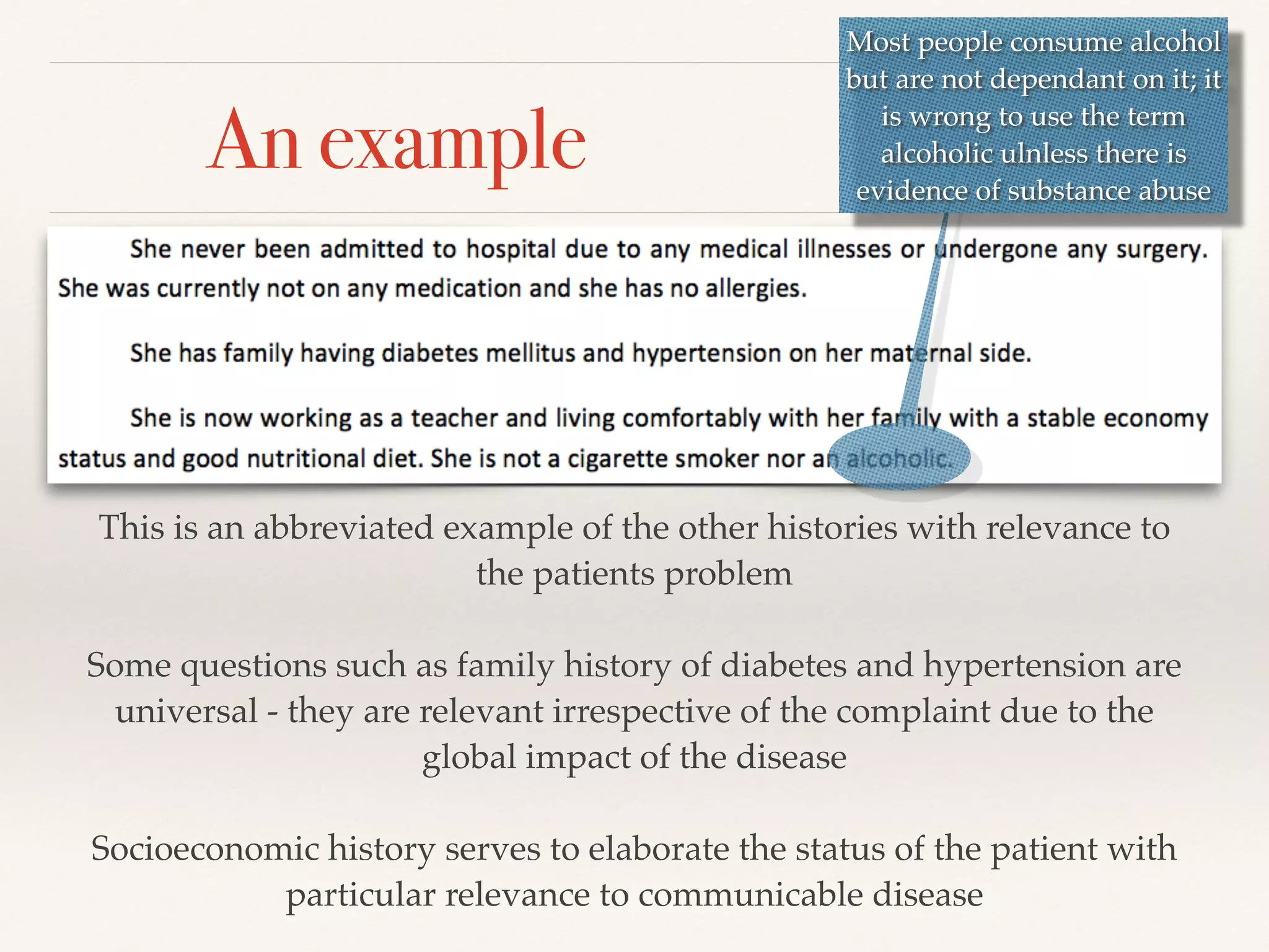An example 
Most people consume alcohol 
but are not dependant on it; it 
is wrong to use the term 
alcoholic ulnless there is 
evidence of substance abuse 
This is an abbreviated example of the other histories with relevance to 
the patients problem! 
! 
Some questions such as family history of diabetes and hypertension are 
universal - they are relevant irrespective of the complaint due to the 
global impact of the disease! 
! 
Socioeconomic history serves to elaborate the status of the patient with 
particular relevance to communicable disease! 
 