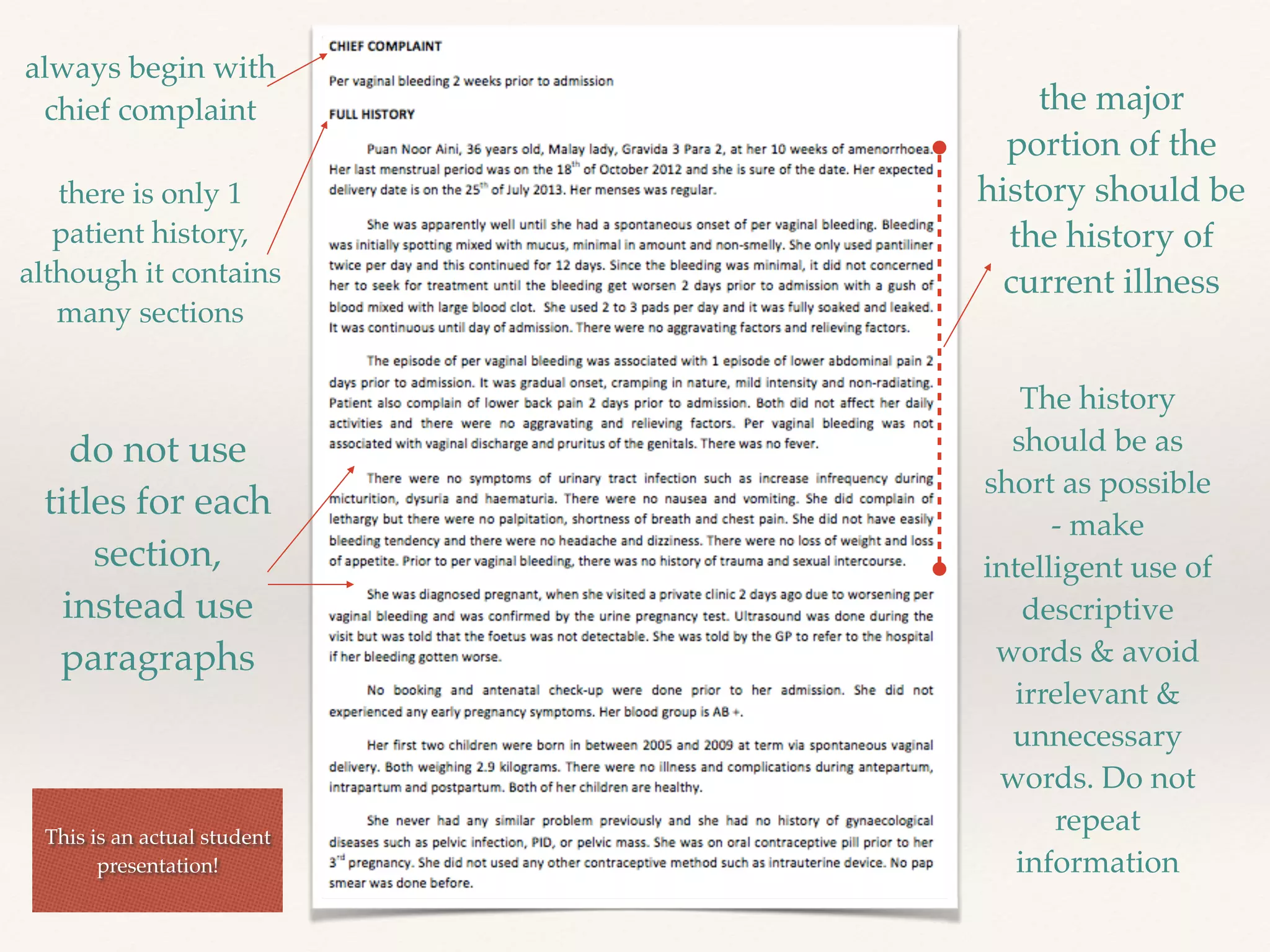 always begin with 
chief complaint 
there is only 1 
patient history, 
although it contains 
many sections 
do not use 
titles for each 
section, 
instead use 
paragraphs 
the major 
portion of the 
history should be 
the history of 
current illness 
The history 
should be as 
short as possible 
- make 
intelligent use of 
descriptive 
words & avoid 
irrelevant & 
unnecessary 
words. Do not 
repeat 
information 
! 
This is an actual student 
presentation!! 
 