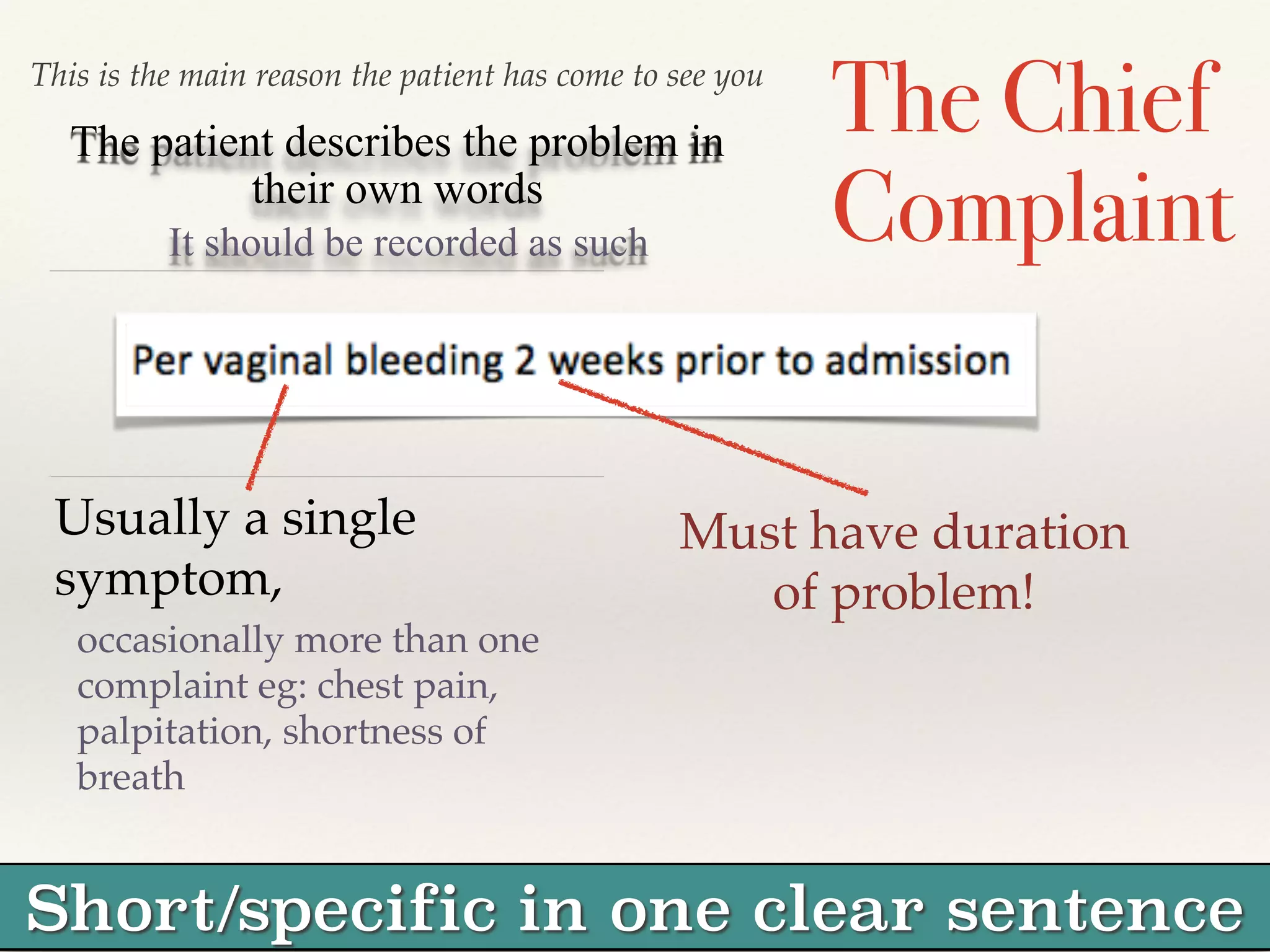 This is the main reason the patient has come to see you The Chief 
Complaint 
The patient describes the problem in 
their own words 
It should be recorded as such 
Usually a single 
symptom, ! 
occasionally more than one 
complaint eg: chest pain, 
palpitation, shortness of 
breath 
Must have duration 
of problem! 
Short/specific in one clear sentence 
 
