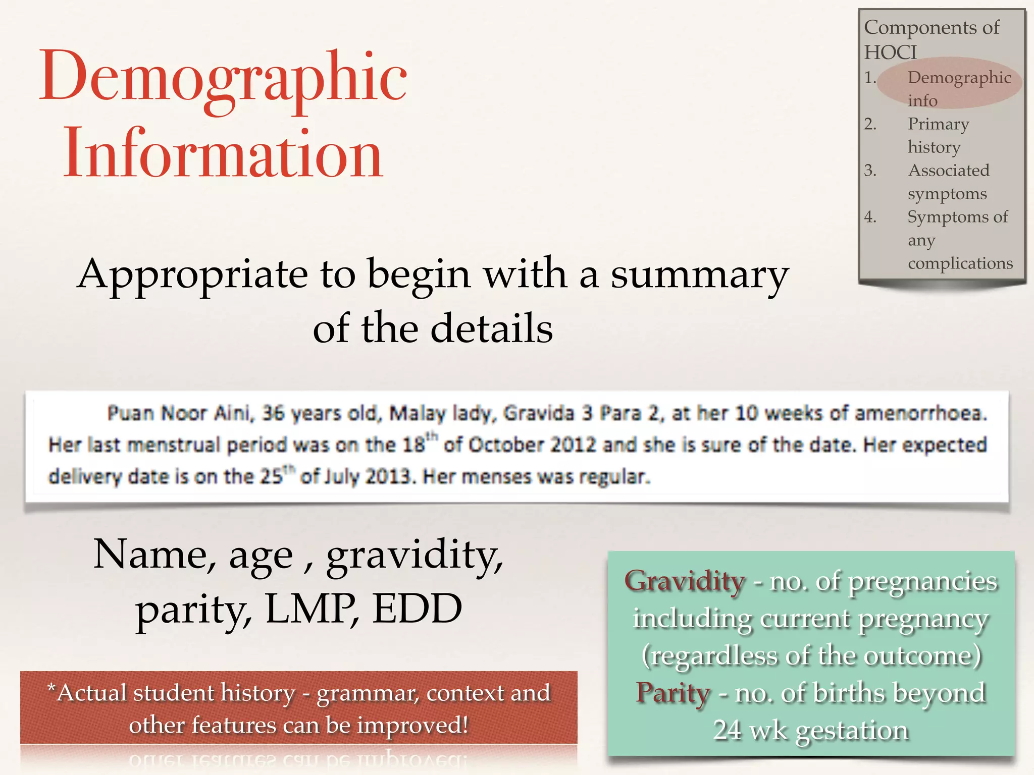 Components of 
HOCI! 
1. Demographic 
info! 
2. Primary 
history ! 
3. Associated 
symptoms! 
4. Symptoms of 
any 
complications 
Demographic 
Information 
Appropriate to begin with a summary 
Gravidity - no. of pregnancies! 
including current pregnancy! 
(regardless of the outcome)! 
Parity - no. of births beyond ! 
24 wk gestation 
of the details 
Name, age , gravidity, 
parity, LMP, EDD 
*Actual student history - grammar, context and 
other features can be improved! 
 