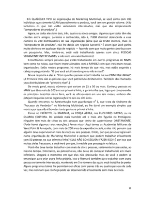 Em QUALQUER TIPO de organização de Marketing MuItinível, se você conta com 780
indivíduos que somente USAM pessoalmente o produto, você tem um grande volume. (Não
incluímos os que não estão seriamente interessados, mas que são simplesmente
“compradores de produto”.)
     Agora, se todos eles têm dois, três, quatro ou cinco amigos. digamos que todos têm dez
clientes entre amigos, parentes e conhecidos, isto é, 7.800 clientes! Acrescente a esse
número os 780 distribuidores de sua organização (acha que os 8.580 clientes, mais os
“compradores do produto”, não lhe darão um negócio lucrativo? É assim que você ganha
muito dinheiro em qualquer tipo de negócio — fazendo com que muita gente contribua com
um pouquinho. Mas, lembre-se, você está trabalhando apenas com cinco PESSOAS
SERIAMENTE INTERESSADAS, e não com um exército inteiro!
     Encontramos sempre pessoas que estão trabalhando em outros programas de MMN,
bem como no nosso, que ficam impressionados com a RAPIDEZ com que cresceram nossas
organizações. Estão nesses programas há mais tempo do que nós, mas estão coçando a
cabeça e perguntando: “O que você está fazendo que eu não estou?”
     Nossa resposta a elas é: “Com quantas pessoas você trabalha na sua PRIMEIRA LINHA?”
(A Primeira linha são as pessoas que você patrocinou diretamente. Também são chamados
seus distribuidores de “primeiro nível”.)
     De modo geral, escuto números que variam de 25 a 50 ou mais. Conheço pessoas no
MMN que têm mais de 100 em sua primeira linha, e garanto-lhe que, logo que compreender
os princípios descritos neste livro, você as ultrapassará em uns seis meses, embora elas
estejam naquelas outras organizações há seis ou oito anos.
     Quando entramos na Apresentação num guardanapo n0 2, que trata da síndrome do
“Fracasso do Vendedor” no Marketing Multinjvel, eu lhe darei um exemplo simples que
mostra por que não é bom ter tanta gente na primeira linha.
     Pense no EXÉRCITO, na MARINHA, na FORÇA AÉREA, nos FUZILEIROS NAVAIS, ou na
GUARDA COSTEIRA. Do soldado mais humilde até o mais alto figurão no Pentágono,
ninguém tem mais de cinco ou seis pessoas que tenha de supervisionar DIRETAMENTE.
(Pode haver algumas raras exceções.) Pense nisso! Aqui temos as Academias Militares de
West Point & Annapolis, com mais de 200 anos de experiência cada, e eles não pensam que
alguém deva supervisionar mais de cinco ou seis pessoas. Então, por que pessoas ingressam
numa organização de Marketing Multinível e pensam que podem trabalhar eficazmente
com 50 pessoas na sua primeira linha? ELAS NÃO CONSEGUEM FAZER ISSO! É por isso que
muitas delas fracassam, e você verá por que, à medida que prosseguir na leitura.
     Você não deve tentar trabalhar com mais de cinco pessoas, seriamente interessadas, ao
mesmo tempo. Entretanto, ao patrociná-las, não deixe de começar trabalhando em níveis
inferiores. Chegará o momento em que elas não precisarão mais de você e podem se
emancipar para criar outra linha própria. Isto o libertará também para trabalhar com outra
pessoa seriamente interessada, mantendo em 5 o número das quais você trabalha de perto.
Alguns programas talvez lhe permitam ser eficaz com ipenas três ou quatro pessoas de cada
vez, mas nenhum que conheço pode ser desenvolvido eficazmente com mais de cinco.




                                                                                        11
 