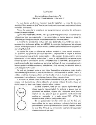 CAPITULO III

                           Apresentação num Guardanapo n0 2
                        SÍNDROME DE FRACASSO DE VENDEDORES

   Por que tantos vendedores fracassam quando trabalham na área de Marketing
Multinível? Esta Apresentação N0 2 esclarecerá os erros comuns praticados por profissionais
orientados para vendas.
    Vamos lhe apresentar o conceito de por que preferiríamos patrocinar dez professores
em vez de dez vendedores.
    Agora, NÃO ME ENTENDAM MAL. Acho que vendedores profissionais podem ser ativos
valiosíssimos para sua organização — se, como todos os outros, passarem pelas Dez
apresentações num guardanapo e as compreenderem por dentro e por fora.
    A maioria das pessoas fica confusa com esta declaração, mas, lembre-se, elas não
compreendem ainda que o MMN é um MÉTODO de marketing. NÃO estamos patrocinando
pessoas numa organização de Vendas Diretas. ESTAMOS patrocinando-as num programa de
Marketing Multinível.
    Na maioria das vezes, o problema que terá com vendedores é que, quando percebem a
alta qualidade dos produtos que você representa. simplesmente se lançam e decolam.
Podem estruturar suas próprias apresentações — não precisam de nós para lhes ensinar
como vender — eles são os profissionais. O ponto é: não queremos lhes ensinar como
vender. Queremos somente lhes ensinar como ENSINAR e PATROCINAR e desenvolver uma
grande organização, bem-sucedida, de Marketing Multinível. E eles, como qualquer outra
pessoa, podem fazer exatamente isso SEM VENDER COISA ALGUMA, no sentido e definição
normal da palavra “vender”.
    Se você não conseguir sentar-se com eles e lhes explicar umas poucas coisas simples
sobre Marketing Multinível — porque este método é tão diferente de Vendas Diretas —
então a tendência desse pessoal será sair na direção errada. À medida que continuarmos
com estas apresentações num guardanapo daremos alguns exemplos disso.
    A maioria das pessoas acha (especialmente vendedores) que, se patrocinar alguma
pessoa, você duplicará seu esforço. (Desenhe um círculo embaixo de outro.) Havia um
círculo e agora há dois. Parece lógico, mas isso NÃO E VERDADE.
                              Isso não é verdade, visto que se a pessoa representada pelo
                          círculo superior (patrocinador) for embora, a pessoa que eIa
                          patrocinou vai embora também: não continuará. Você tem de
                          explicar ao seu pessoal que se quiserem, verdadeiramente,
                          duplicar-se, precisarão ir a pelo menos.TRÊS NÍVEIS DE
                          PROFUNDIDADE. Só então serão DUPLICADOS.
                               Se seu patrocinador caiu fora antes de você ter tido uma
                          oportunidade de ver que o programa realmente funciona, você
                          provavelmente pensará que não funciona porque o mesmo ocorreu
                          no caso dele. Afinal, é seu patrocinador e certamente deve saber
                          mais do assunto do que você.


                                                                                        13
 