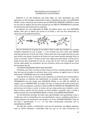 Apresentação num Guardanapo n0 5
                             CAVANDO ATÉ O LEITO ROCHOSO

   Desânimo é um dos problemas que pode afligir um novo distribuidor que você
patrocinou, se não conseguiu impressioná-lo sobre a importância de obter uma VANTAGEM
INICIAL. É esse o motivo por que frisamos que ele NÃO DEVE COMEÇAR A CONTAR os meses
em que está no negócio até que tenha passado por seu MÊS DE TREINAMENTO ou período
de treinamento pelo tempo que for necessário.
   Ao ingressar em uma organização de MMN, ele poderá querer, sem uma VANTAGEM
INICIAL, olhar para os líderes que correm lá na frente, e com isso ficar desanimado ou
pensar que nunca poderá alcançá-los.




   Faça um desenho de um grupo de corredores. Note as setas que mostram um corredor
tentando emparelhar-se com o grupo — e um corredor que corre ainda mais RÁPIDO,
tentando permanecer à frente dos outros. (Talvez você ache mais simples desenhar círculos
para ilustrar esse ponto.) Lembra-se do tempo em que estava fazendo educação física na
escola e correndo “voltas”? Pessoas correm mais rápido para permanecer à frente de um
grupo do que para emparelhar-se com ele. Já que não há uma “linha de chegada” nessa
corrida, todos podem ser vencedores. No meu escritório, tenho uma citação de uma frase
de meu pastor que diz:
    “OS ÚNICOS PERDEDORES SÃO OS QUE DESISTEM”.
    Entretanto, para fazer uma boa corrida, temos de treinar. Quando patrocinar alguém,
faça com que ele considere as primeiras duas a três semanas no negócio como o mês de
treinamento. O PRÓXIMO mês será o mês da PARTIDA.
    Tudo que ele lê, ouve, as reuniões a que comparece, as conversas com o patrocinador e
outras pessoas, os produtos que experimenta, os produtos que distribui — todo esse
TREINAMENTO lhe está dando uma VANTAGEM INICIAL no seu MÊS DE PARTIDA no
negócio, que é o PRÓXIMO MÊS. Ao chegar esse mês, se ainda ele não estiver pronto para
entrar a sério no programa, considere-o ainda no MÊS OU PERÍODO DE TREINAMENTO. Não
permita que ele comece a contar os meses, até que esteja pronto para trabalhar a sério.
Dessa maneira, quando ele ficar pronto, já estará também “aquecido” para a corrida e
poderá começar com uma VANTAGEM INICIAL e realizar uma CORRIDA MAIS RÁPIDA.
    Um dos benefícios principais de todas essas apresentações num guardanapo é que, à
medida que você as compartilha com seus distribuidores novos e candidatos potenciais, e
realiza programas de treinamento, elas tendem a se tornar AUTOMOTIVADORAS. Cada vez
que faço a Apresentação “2 x 2 = 4”, fico todo entusiasmado novamente com as
possibilidades do MMN.
    Tão logo leia, estude e compreenda o que vou lhe apresentar nas páginas seguintes,
você se sentirá motivado e estimulado toda vez que vir um novo arranha-céu em

                                                                                      21
 