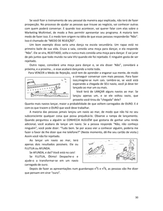 Se você fizer o treinamento de seu pessoal da maneira aqui explicada, não terá de fazer
prospecção. No processo de ajudar as pessoas que trouxe ao negócio, vai conhecer outras
com quem poderá conversar. E quando isso acontecer, vai querer falar com elas sobre o
Marketíng Multinível, de modo a lhes permitir apresentar seu programa. A maioria tem
medo de fazer isso. E o medo tem origem na idéia de que essas pessoas responderão “Não”.
Isso é chamado de “MEDO DE REJEIÇÃO”.
    Um bom exemplo disso seria uma dança na escola secundária. Um rapaz está no
primeiro baile de sua vida. Cruza a saIa, convida uma moça para dançar, e ela responde
“Não”. Ele se vira, REJEITADO, volta e nunca mais convida uma moça para dançar. E vai jurar
de pés juntos que todo mundo na saIa VIU quando ele foi rejeitado. E ninguém gosta de ser
rejeitado.
    Outro rapaz, convidará uma moça para dançar e, se eIa disser ‘Não”, convidará a
próxima, e a proxima... e esse acabará dançando a noite toda.
   Para VENCER o Medo de Rejeição, você tem de aprender a enganar sua mente, de modo
                                        a conseguir conversar com mais pessoas. Para fazer
                                        isso,imagine-se num cais. Lembre-se, se você está
                                        esperando a chegada de SEU navio, você já deve ter
                                        lançado ao mar um ou mais.
                                           Você terá de LANÇAR alguns navios ao mar. Se
                                        lançou apenas um, e se ele voltou vazio, que
                                        proveito você tirou da “chegada” dele?
Quanto mais navios lançar, maior a probabilidade de que voltem carregados de OURO. E é
com os que trazem o OURO que você deve trabalhar.
    A maioria das pessoas jamais lançou um navio ao mar, de modo que não há no seu
subconsciente qualquer coisa que possa prejudicá-lo. Observe a rampa de lançamento.
Quando perguntou a alguém se CONHECIA ALGUÉM que gostaria de ganhar uma renda
adicional, você acabara de lançar um navio. Se a pessoa responde “Não, não conheço
ninguém”, você pode dizer: “Tudo bem. Se por acaso vier a conhecer alguém, poderia me
fazer o favor de lhe dizer que me telefone?” (Neste momento, dê-lhe seu cartão de visita.)
Assim você não foi rejeitado.
    Ao lançar um navio ao mar, terá
apenas dois resultados possíveis. Ele ou
FLUTUA ou AFUNDA.
    Se AFUNDA, e daí? Você está no cais!
    Se FLUTUA, Ótimo! Despache-o e
ajude-o a transformar-se em um navio
carregado de ouro.
    Depois de fazer as apresentações num guardanapo n05 e n06, as pessoas vão lhe dizer
que pensam em virar “ouro”.




                                                                                        30
 