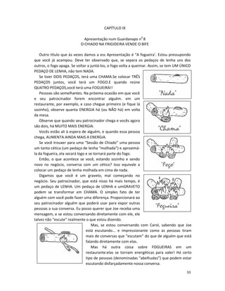 CAPÍTULO IX

                            Apresentação num Guardanapo n0 8
                          O CHIADO NA FRIGIDEIRA VENDE O BIFE

   Outro título que às vezes damos a ess Apresentação é “A fogueira’. Estou pressupondo
que você já acampou. Deve ter observado que, se separa os pedaços de lenha uns dos
outros, o fogo apaga. Se voltar a juntá-los, o fogo volta a queimar. Assim, se tem UM ÚNICO
PEDAÇO DE LENHA, não tem NADA.
   Se tiver DOIS PEDAÇOS, terá uma CHAMA.Se colocar TRÊS
PEDAÇOS juntos, você terá um FOGO.E quando reúne
QUATRO PEDAÇOS,você terá uma FOGUEIRA!!
   Pessoas são semelhantes. Na próxima ocasião em que você
e seu patrocinador forem encontrar alguém. em um
restaurante, por exemplo, e caso chegue primeiro (e fique lá
sozinho), observe quanta ENERGIA há (ou NÃO há) em volta
da mesa.
   Observe que quando seu patrocinador chega e vocês agora
são dois, há MUITO MAIS ENERGIA.
   Vocês estão ali à espera de alguém, e quando essa pessoa
chega, AUMENTA AINDA MAIS A ENERGIA.
   Se você trouxer para uma “Sessão de Chiado” uma pessoa
um tanto cética (um pedaço de lenha “molhada”) e aproximá-
la da fogueira, eIa secará logo e se tornará parte do fogo.
   Então, o que acontece se você, estando sozinho e sendo
novo no negócio, conversa com um cético? Isso equivale a
colocar um pedaço de lenha molhada em cima de nada.
   Digamos que você é um graveto, mal começando no
negócio. Seu patrocinador, que está nisso há mais tempo, é
um pedaço de LENHA. Um pedaço de LENHA e umGRAVETO
podem se transformar em CHAMA. O simples fato de ter
alguém com você pode fazer uma diferença. Proporcionará ao
seu patrocinador alguém que poderá usar para expor outras
pessoas a sua conversa. Eu posso querer que Joe receba uma
mensagem, e se estou conversando diretamente com ele, ele
talvez não “escute” realmente o que estou dizendo.
                                   Mas, se estou conversando com Carol, sabendo que Joe
                                está escutando... e impressionante como as pessoas tiram
                                mais de conversas que “escutam” do que de alguém que está
                                falando diretamente com elas.
                                   Mas há outra coisa sobre FOGUEIRAS em um
                                restaurante:elas se tornam energéticas para valer! Há certo
                                tipo de pessoas (denominadas “abelhudas”) que podem estar
                                escutando disfarçadamente nossa conversa.

                                                                                        33
 