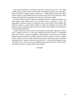 Você pode identificá-las, inclinando-se para trás, tentando ouvir mais... etc. FIQUE
ATENTO porque algumas delas estarão MUITO interessadas. Quando tiver terminado a
Sessão de Chiado e o grupo começar a dissolver-se — FIQUE POR ALI durante mais alguns
minutos. Dê-lhes a oportunidade de procurar conversa com você. Elas não virão para a mesa
quando vocês são quatro, mas podem se aproximar se você estiver sozinho.
    Sempre iniciamos a sessão de “fogueira” pedindo às pessoas, à medida que chegam, que
digam alguma coisa positiva sobre o que aconteceu com os produtos ou com a sua
organização. Enquanto estamos lá, procuramos falar somente sobre nosso negócio. Não
tentamos resolver a crise do Oriente Médio ou algum dos problemas do mundo. NÓS
estamos ali para compartilhar idéias sobre como construir nosso negócio e como conversar
com outras pessoas sobre ele.
    Sempre encerramos nossas sessões com uma palavra de despedida, algo mais ou menos
assim: “Imaginem só! Essa é a coisa mais trabalhosa que jamais faremos!” Tal despedida
acaba por se tornar um pouco contagiante, especialmente se você atrai para seu grupo
pessoas que ainda mantêm seu trabalho anterior no horário comercial e têm de ir embora
porque “acabou a hora do almoço”. Quando elas estiverem saindo para voltar ao trabalho,
você poderá dizer: “A gente se vê, Nick, mas, lembre-se...” E ele poderá interrompê-lo com:
‘isso mesmo, eu sei. Essa é a coisa mais trabalhosa que jamais farei na vida.” Nick se sentirá
motivaldo a apressar-se e chegar àquela mesma posição.

                                           Anotações




                                                                                           34
 