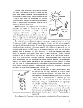 Observe então o seguinte: se sua atitude está em
100 graus e só precisa estar em 10 graus para ser
eficaz, você poderia conversar com qualquer pessoa,
em qualquer ocasião, sobre o que está fazendo. Essa é
a direção para onde se encaminha sua atitude.
Acabamos de lhe dizer que o Sol não pode fazer a água
ferver — tampouco seu patrocinador. Nenhum tipo de
motivação “banho quente” pode.
    Não me importa nem um pouco se as pessoas mais
graduadas em todas as empresas de Multinível
participaram em comícios na cidade e se você
compareceu a todos eles — sua água não vai ferver
nunca. Elas podem elevar sua atitude acima do nível
eficaz de dez graus, mas cabe a você fazer com que a
água ferva. E, lembre-se, seu patrocinador irá ajudá-lo.
    Em outras palavras, você conhece algumas pessoas que seu patrocinador não conhece.
Ele o acompanhará e o ajudará a patrocinar alguém. Uma vez que você patrocine alguém,
você acende o bico de gás embaixo da panela. Com cinco pessoas patrocinadas, você tem
cinco bicos de gás, o número máximo que a panela cobre. Observe: a água ainda não está
fervendo; está apenas em 12,5 graus, se as suas cinco pessoas ainda não patrocinaram
ninguém. Mas, se quaisquer três delas descerem três níveis, ou quaisquer duas quatro
níveis, ou qualquer uma descer cinco níveis, a água começará a ferver. Qualquer
combinação que no total chegar a 100 graus fará a água ferver. Quando eIa começar a
ferver, o Sol (o patrocinador) poderá ir embora, e a água continuará a ferver. Uma vez que
tenha demonstrado esse fato a uma pessoa, quando você lhe telefona, ela compreenderá
que você está ligando porque quer ajudá-la. Não para lhe encostar um maçarico na cabeça,
mas, sim, saber se consegue acender outro bico de gás ou elevar a temperatura nos que já
estão acesos. Você quer ajudá-las a conseguir fazer com que sua água ferva. Quanto mais
você desce no grupo, mais quente se torna o bico de gás.
                                   Em todos os programas de MMN, assim que você tenha
                               uma pessoa com sua água fervendo, a situação poderá
                               parecer semelhante ao exemplo à esquerda. Note que há
                               outras pessoas que também foram patrocinadas. O primeiro
                               a ferver não é necessariamente o primeiro que você
                               patrocinou. E, sim, o primeiro que ficou seriamente
                               interessado e conseguiu a profundidade na sua organização
                               para colocá-la e mantê-la em andamento.
                                   Quando a água ferver nesse caso, você pode continuar
                               trabalhando com cinco pessoas seriamente interessadas.
                               Observe que a panela só pode cobrir cinco bicos de gás de
                               cada vez. (Isto combina com a primeira Apresentação, no
                               Capítulo II.)
    Se você patrocina 15 pessoas em sua organização, pode trabalhar eficazmente apenas


                                                                                       38
 