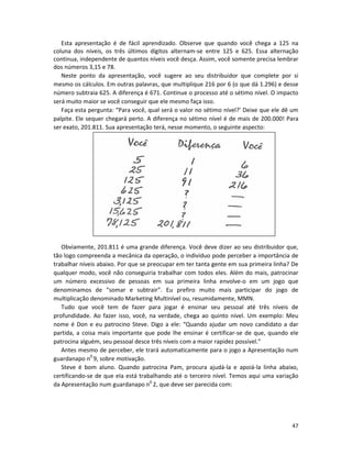 Esta apresentação é de fácil aprendizado. Observe que quando você chega a 125 na
coluna dos níveis, os três últimos dígitos alternam-se entre 125 e 625. Essa alternação
continua, independente de quantos níveis você desça. Assim, você somente precisa lembrar
dos números 3,15 e 78.
   Neste ponto da apresentação, você sugere ao seu distribuidor que complete por si
mesmo os cálculos. Em outras palavras, que multiplique 216 por 6 (o que dá 1.296) e desse
número subtraia 625. A diferença é 671. Continue o processo até o sétimo nível. O impacto
será muito maior se você conseguir que ele mesmo faça isso.
   Faça esta pergunta: “Para você, qual será o valor no sétimo nível?’ Deixe que ele dê um
palpite. Ele sequer chegará perto. A diferença no sétimo nível é de mais de 200.000! Para
ser exato, 201.811. Sua apresentação terá, nesse momento, o seguinte aspecto:




   Obviamente, 201.811 é uma grande diferença. Você deve dizer ao seu distribuidor que,
tão logo compreenda a mecânica da operação, o indivíduo pode perceber a importância de
trabalhar níveis abaixo. Por que se preocupar em ter tanta gente em sua primeira linha? De
qualquer modo, você não conseguiria trabalhar com todos eles. Além do mais, patrocinar
um número excessivo de pessoas em sua primeira linha envolve-o em um jogo que
denominamos de “somar e subtrair”. Eu prefiro muito mais participar do jogo de
multiplicação denominado Marketing Multinível ou, resumidamente, MMN.
   Tudo que você tem de fazer para jogar é ensinar seu pessoal até três níveis de
profundidade. Ao fazer isso, você, na verdade, chega ao quinto nível. Um exemplo: Meu
nome é Don e eu patrocino Steve. Digo a ele: “Quando ajudar um novo candidato a dar
partida, a coisa mais importante que pode lhe ensinar é certificar-se de que, quando ele
patrocina alguém, seu pessoal desce três níveis com a maior rapidez possível.”
   Antes mesmo de perceber, ele trará automaticamente para o jogo a Apresentação num
guardanapo n0 9, sobre motivação.
   Steve é bom aluno. Quando patrocina Pam, procura ajudá-la e apoiá-la linha abaixo,
certificando-se de que eIa está trabalhando até o terceiro nível. Temos aqui uma variação
da Apresentação num guardanapo n0 2, que deve ser parecida com:




                                                                                       47
 