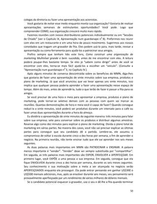 colegas da diretoria ou fazer uma apresentação aos acionistas.
   Você gostaria de evitar esse medo enquanto monta sua organização? Gostaria de realizar
apresentações semanais de estimulantes oportunidades? Você pode. Logo que
compreender COMO, sua organização crescerá muito mais rápido.
   Fazemos reuniões com nossos distribuidores potenciais individualmente ou em “Sessões
de Chiado” (ver o Capítulo IX, Apresentação num guardanapo n0 8). Preferimos nos reunir
com eles em um restaurante e em uma hora de pouco movimento. Sugerimos aos nossos
convidados que tragam um gravador de fita. Eles podem usá-lo para, mais tarde, revisar a
apresentação ou como ferramenta para ajudá-los a patrocinar seus amigos.
   Prefiro sempre que tenham lido este livro, Como construir uma organização de
marketing MuÍtinÍveí grande e bem -sucedida, antes de me encontrar com eles. A leitura
poderá poupar-lhes bastante tempo. Se eles já “sabem como dirigir” antes de você se
encontrar com eles, torna-se mais fácil ajudá-los a escolher um “veículo”. (Consulte a
“Apresentação num guardanapo n0 3, no Capítulo IV.)
   Após alguns minutos de conversa descontraída sobre os beneficios do MMN, diga-lhes
que gostaria de fazer uma apresentação de vinte minutos sobre sua empresa, produtos e
pIano de marketing. Já que você anunciou que vai levar apenas uns vinte minutos, isso
implica que qualquer pessoa poderia aprender a fazer uma apresentação nesse espaço de
tempo. Além do mais, antes de aprendê-la, tudo o que terão de fazer é passar a fita para os
amigos.
   Se você precisar de uma hora e meia para apresentar a empresa, produtos e plano de
marketing, pode tornar-se seletivo demais com as pessoas com quem vai marcar as
reuniões. Quantas demonstrações de hora e meia você é capaz de fazer? Quando consegue
reduzí-Ia a vinte minutos, você poderá ser produtivo durante um intervalo para o café ou
fazer umas duas apresentações durante a hora do almoço.
   Eu dividiria a apresentação de vinte minutos da seguinte maneira: três minutos para falar
sobre sua empresa; sete para conversar sobre os produtos e distribuir algumas amostras.
Reserve algo como dez minutos para explicar o pIano de marketing. Divida o pIano total de
marketing em várias partes. Na maioria dos casos, você não vai precisar explicar as últimas
partes para conseguir que seu candidato dê a partida. Lembre-se, ele assumiu o
compromisso de voltar à escola durante cinco a dez horas por semana, a fim de aprender o
negócio. Na primeira reunião, não tente ensinar tudo que ele vai aprender nos seis meses
seguintes.
   As duas palavras mais importantes em MMN são PATROCINAR e ENSINAR. A palavra
menos importante é “vender”. “Vender” deve ser sempre substituída por “compartilhar”.
Em seguida, as três palavras mais importantes são EXPOR, ENVOLVER e APERFEIÇOAR. Em
primeiro lugar, você EXPÕE a uma pessoa a sua empresa. Em seguida, consegue que eIa
fique ENVOLVIDA durante cinco a dez horas por semana, durante os seis meses seguintes.
Seu conhecimento e sua motivação sobre a meta a ser alcançada no negócio serão
APERFEIÇOADOS enquanto ela prosseguir. Ela pode entrar pensando em ganhar US$300 o
US$500 mensais adicionais, mas, após se envolver durante seis meses, seu pensamento será
provavelmente aperfeiçoado par um rendimento de vários milhares de dólares mensais.
   Se o candidato potencial esquecer o gravador, use o seu e dê-lhe a fita quando terminar


                                                                                         50
 