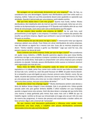 “Há vantagem em ser patrocinado diretamente por uma empresa?” Não. De fato, eu
consideraria isso uma desvantagem. Quanto mais distribuidores você tiver entre você e a
empresa, melhor. Todos em sua linha ascendente devem estar ajudando-o e apoiando suas
atividades. Quando é patrocinado por uma empresa, você trabalha sozinho.
   “Até que linha abaixo devo ir com meu grupo?” Quanto mais fundo, melhor. Muitos
distribuidores não trabalharão além do nível em que têm remuneração. Acho isso um erro.
Lembra-se da Apresentação num guardanapo nº 9? Quando você trabalha além de seu nível
direto de remuneração, você coloca calor sob os distribuidores que lhe pagam.
   “De que maneira devo escolher uma empresa de MMN?” Ao ler este livro, você
provavelmente já está ligado a uma empresa. A verdade é que a maioria das pessoas não
escolhe sua primeira empresa. Alguém que conhecem e que já está ligado a uma empresa
foi quem as escolheu.
    “Minha empresa diz que não posso me ligar a outra.” É interessante notar que algumas
empresas adotam essa atitude. Fican felizes em aliciar distribuidores de outras empresas,
mas não toleram se alguém faz o mesmo com elas. Essas são as mesmas empresas que
dizem: “Venha trabalhar conosco e ganhe sua liberdade.” Logo que você faz isso, elas
passam a querer ser donas de você.
   “Estou contente com minha empresa. Então, por que me ligar a outra?” Nós acreditamos
em ajudar nossa indústria, o MMN. Quando queremos alguma coisa para nossa família,
preferimos nos ligar a uma empresa e comprar o produto ao atacado a comprá-lo no varejo
ou ponto de venda direta. Você pode se comprometer com várias empresas para comprar
produtos no atacado. Contudo, poucos distribuidores terão sucesso se tentarem construir
uma organização com mais de uma.
   “Estou cheio de MMN, Minha companhia acaba de entrar em concordata.” Isso
equívaleria a ir à cidade, jantar fora, comer mal e então concluir que todos os restaurantes
do local são ruins. Lembre-se, você não pode fracassar em MMN. Só pode mesmo desistir.
Se a companhia a que está ligado vai para o buraco, procure outra. Desistir, nunca. Na sua
lápide, visualize dois possíveis epitáfios: (Escreva seu nome no espaço em branco.) A) “Aqui
jaz uma pessoa que tentou uma única vez na vida e desistiu”; ou B) “Aqui jaz uma pessoa
que nunca teve sucesso, mas que nunca deixou de tentar.”
   Quando devo deixar meu emprego regular?” Muitos distribuiores sentem cedo demais a
ânsia de dedicar tempo integral à nova atividade. Este é um grande erro. Coloca grande
pressão sobre eles para ganhar dinheiro AGORA. É difícil trabalhar em suas fundações
quando o aluguel vence esta semana. Você não deve deixar o emprego até que tenha feito
uma reserva e esteja ganhando pelo menos duas vezes mais com o MMN do que no
trabalho regular. Lembre-se de que sua remuneração só é paga uma vez por mês (no caso
da maioria dos programas). A maioria das pessoas está acostumada a receber salário em
base semanal. Alguns até o chamam de “semanada”.
   “De que maneira você descreveria graficamente a diferença entre vender muito,
patrocinando uma base ampla, e trabalhar com poucos distribuidores seriamente
interessados (cinco de cada vez) linha abaixo?”




                                                                                         54
 