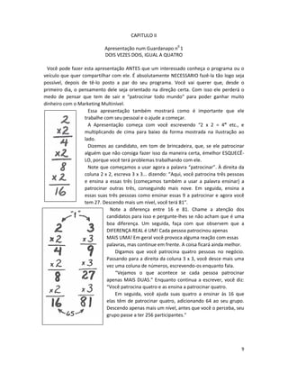 CAPITULO II

                            Apresentação num Guardanapo n0 1
                            DOIS VEZES DOIS, IGUAL A QUATRO

 Você pode fazer esta apresentação ANTES que um interessado conheça o programa ou o
veículo que quer compartilhar com ele. É absolutamente NECESSARIO fazê-la tão logo seja
possível, depois de tê-lo posto a par do seu programa. Você vai querer que, desde o
primeiro dia, o pensamento dele seja orientado na direção certa. Com isso ele perderá o
medo de pensar que tem de sair e “patrocinar todo mundo” para poder ganhar muito
dinheiro com o Marketing Multinível.
                    Essa apresentação também mostrará como é importante que ele
                  trabalhe com seu pessoal e o ajude a começar.
                    A Apresentação começa com você escrevendo “2 x 2 = 4” etc., e
                  multiplicando de cima para baixo da forma mostrada na ilustração ao
                  lado.
                    Dizemos ao candidato, em tom de brincadeira, que, se ele patrocinar
                  alguém que não consiga fazer isso da maneira certa, émelhor ESQUECÊ-
                  LO, porque você terá problemas trabalhando com ele.
                    Note que começamos a usar agora a palavra “patrocinar”. À direita da
                  coluna 2 x 2, escreva 3 x 3... dizendo: “Aqui, você patrocina três pessoas
                  e ensina a essas três (começamos também a usar a palavra ensinar) a
                  patrocinar outras três, conseguindo mais nove. Em seguida, ensina a
                  essas suas três pessoas como ensinar essas 9 a patrocinar e agora você
                  tem 27. Descendo mais um nível, você terá 81”.
                             Note a diferença entre 16 e 81. Chame a atenção dos
                            candidatos para isso e pergunte-lhes se não acham que é uma
                            boa diferença. Um seguida, faça com que observem que a
                            DIFERENÇA REAL é UM! Cada pessoa patrocinou apenas
                            MAIS UMA! Em geral você provoca alguma reação com essas
                            palavras, mas continue em frente. A coisa ficará ainda melhor.
                                Digamos que você patrocina quatro pessoas no negócio.
                            Passando para a direita da coluna 3 x 3, você desce mais uma
                            vez uma coluna de números, escrevendo-os enquanto faIa.
                                “Vejamos o que acontece se cada pessoa patrocinar
                            apenas MAIS DUAS.” Enquanto continua a escrever, você diz:
                            “Você patrocina quatro e as ensina a patrocinar quatro.
                                Em seguida, você ajuda suas quatro a ensinar às 16 que
                            elas têm de patrocinar quatro, adicionando 64 ao seu grupo.
                            Descendo apenas mais um nível, antes que você o perceba, seu
                            grupo passe a ter 256 participantes.”




                                                                                          9
 