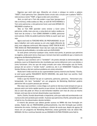 14
Digamos que você está aqui. (Desenhe um círculo e coloque no centro a palavra
“VOCÊ”.) Você patrocina Tom. (Desenhe Outro círculo sob o círculo com a palavra ‘VOCÊ e
nele escreva o nome “TOM”, e ligue os dois com uma linha.)
Bem, se você sair e Tom não souber o que fazer (porque você
não o ensinou), então acabou-se. Mas, se você DE FATO ENSINOU a
Tom como patrocinar, e ele patrocinar Carol, você está APENAS CO-
MEÇANDO a duplicar-se.
Mas se Tom NÃO aprender como ensinar a Carol como
patrocinar, então, mais uma vez, a coisa dará em nada e acabou-se.
Você tem de ensinar a Tom COMO ENSINAR A CAROL patrocinar
outra pessoa. Então eIa poderá patrocinar Betty ou quem quer que
seja.
Agora você está no TERCEIRO NÍVEL DE PROFUNDIDADE. Se sair
(para trabalhar com outra pessoa ou em uma região diferente do
país), esse subgrupo continuará. Não esqueça: VOCÊ TEM DE IR ATÉ
TRÊS NíVEIS DE PROFUNDIDADE! Você não tem nada até chegar a
três níveis de profundidade, e só então você será DUPLICADO.
Se você jamais comunicar qualquer coisa, exceto esse ponto, às pessoas que patrocina
no negócio, ainda assim terá a chave que o tornará mais bem-sucedido do que a maioria em
programas de Marketing Multinível.
Vejamos o que acontece com o “vendedor”: ele presta atenção às demonstrações dos
produtos, ouve ou lê depoimentos dos resultados que outros obtiveram com o uso destes, e
como funcionam. Uma vez que ele esteja armado com estas informações saia da frente,
porque ele vai correr e “vender muito”. Lembre-se, ele é um VENDEDOR! Trabalhou em
Vendas Diretas e não tem nenhum problema em visitar estranhos.
Muito bem! Então você diz ao seu supervendedor (vamos chamá-lo de Charlie): “Charlie,
se você quiser ganhar REALMENTE MUITO DINHEIRO, não pode fazer isso sozinho. Você
precisa patrocinar pessoas.
Então o que faz Charlie? Sai por aí e patrocina, patrocina, patrocina... Patrocinará uma
tempestade. Um bom “vendedor” em um programa de Marketing Multinível poderia
patrocinar três ou quatro pessoas por semana.
Mas veja o que acontece: a coisa chega a um ponto (e não leva muito tempo) em que as
pessoas saem com tanta rapidez quanto as que entram. Se não trabalhar EFICAZMENTE com
elas (e você não pode ser eficaz se está tentando trabalhar com mais de cinco ao mesmo
tempo), verá que elas se tornam desanimadas e que desistem.
Assim, Charlie, ficando desanimado e impaciente, acha que nada está acontecendo e sai
à procura de outro produto para vender. A pessoa que patrocinou Charlie, pensando que ele
ia fazê-la rica, fica desanimada e desiste também.
A maioria das pessoas que obteve grande sucesso no MMN não teve formação em
vendas. Podem não ser PROFESSORAS profissionalmente, mas têm formação que contém
elementos de ensino. Conheço um professor e diretor de escola que, depois de apenas 24
meses em um programa de Marketing Multinível, estava ganhando mais de US$15 MIL
MENSAIS. Ele fez e continua fazendo isso ao ENSINAR A OUTRAS PESSOAS como fazê-lo
 