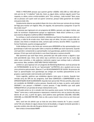 20
PASSE A PROCURAR pessoas que querem ganhar US$600, US$1.200 ou US$1.500 por
mês sem ter de “ir trabalhar” todo dia. Você, ou algum deles, conhece alguém assim? Sua
resposta, e a deles, como a minha também, será: “Sim, conheço... todo mundo!” Bem, essas
são as pessoas com quem você vai querer conversar, porque todos gostariam de receber
esta grana todo mês.
Simplesmente observe que poderá dispor de cinco a dez horas por semana do seu tempo
de folga para montar um negócio. Mas, em seguida, nós apressamos a perguntar: O que há
de errado nisso?”
Há pessoas que ingressam em um programa de MMN e pensam, por algum motivo, que
tudo vai acontecer simplesmente porque se registraram. Nada disso! Lembre-se, o carro
que estamos dirigindo à Califórnia NÃO É HIDRAMÁTICO.
Eu conheço, e você certamente também, indivíduos que fizeram faculdade para obter um
diploma, e nada há de errado nisso. Você talvez seja um deles. Vai para a escola todo dia.
estuda o dia inteiro e metade da noite, semana após semana, durante ANOS. E quando se
formar finalmente, quanto consegue ganhar?
Então dedique cinco a dez horas por semana para APRENDER as Dez apresentações num
guardanapo e tudo mais que puder sobre a empresa de MMN que você representa. Quando
você aprende e compreende as apresentações num guardanapo, poderá ensiná-las a outras
pessoas. O livro que você está lendo é a sua chave hoje para o sucesso amanhã.
Não queremos que você fique tenso, pensando que não pode ensinar a alguém o que
está aprendendo aqui. Claro, esta talvez seja a primeira vez que você leu ou ouviu algo
sobre esses conceitos, e não podemos realmente esperar que conheça tudo o suficiente
para ensinar. Mas, também, VOCÊ NÃO TEM DE FAZER ISSO!
Lembre-se: para ingressar em um programa de Marketing Multinível, você vai precisar de
um PATROCINADOR. Se ele for um “patrocinador” AUTÊNTICO, ele o ajudará com os seus
cinco primeiros patrocinados. Observe: É um RELACIONAMENTO DE AJUDA. No processo de
fazer as apresentações num guardanapo aos amigos em reuniões (pessoalmente ou em
grupos), o patrocinador está treinando você também.
Como sugestão. pedimos que estabeleça alguma meta para si mesmo. Quando tiver
vencido cerca de 20% de seu programa, você deve CONHECER e COMPREENDER as dez
APRESENTAÇÕES NUM GUARDANAPO. Quando tiver percorrido 75% do caminho, deve estar
em condições de ENSINAR a outras pessoas. Quando está no topo, ou perto, você poderá
ENSINAR a seu pessoal a ENSINAR a outras pessoas. É algo benéfico que você pode
CONQUISTAR em um período de tempo relativamente curto.
Você pode sentar-se, ler e estudar este livro quantas vezes quiser. Se lhe fosse dado um
“dever” como esse, e você passasse e repassasse o material cinco, seis ou mesmo dez vezes,
dentro de um ano, a partir de agora, você poderia estar ganhando US$2.000, US$3.000,
US$4.000, ou US$6.000 POR MÊS. Vale ou não a pena investir nisso cinco ou seis horas por
semana?
Bem, você tem de admitir que se trata de uma ótima maneira de “ir para a escola”,
certo? Dê uma olhada em alguns desses livros da faculdade, e imagine tentando aprender o
que eles contêm; eles não vão lhe gerar dinheiro nesse nível!
Bem-vindo à Universidade MMN!
 