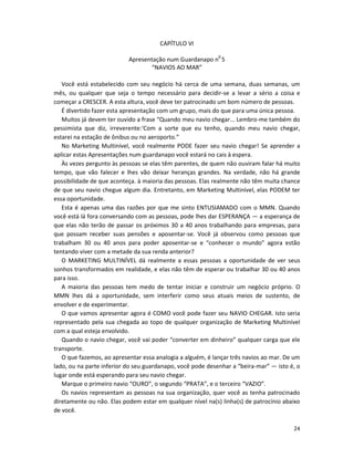 24
CAPÍTULO VI
Apresentação num Guardanapo n0
5
“NAVIOS AO MAR”
Você está estabelecido com seu negócio há cerca de uma semana, duas semanas, um
mês, ou qualquer que seja o tempo necessário para decidir-se a levar a sério a coisa e
começar a CRESCER. A esta altura, você deve ter patrocinado um bom número de pessoas.
É divertido fazer esta apresentação com um grupo, mais do que para uma única pessoa.
Muitos já devem ter ouvido a frase “Quando meu navio chegar... Lembro-me também do
pessimista que diz, irreverente:‘Com a sorte que eu tenho, quando meu navio chegar,
estarei na estação de ônibus ou no aeroporto.”
No Marketing Multinível, você realmente PODE fazer seu navio chegar! Se aprender a
aplicar estas Apresentações num guardanapo você estará no cais à espera.
Às vezes pergunto às pessoas se elas têm parentes, de quem não ouviram falar há muito
tempo, que vão falecer e lhes vão deixar heranças grandes. Na verdade, não há grande
possibilidade de que aconteça. à maioria das pessoas. Elas realmente não têm muita chance
de que seu navio chegue algum dia. Entretanto, em Marketing Multinível, elas PODEM ter
essa oportunidade.
Esta é apenas uma das razões por que me sinto ENTUSIAMADO com o MMN. Quando
você está lá fora conversando com as pessoas, pode lhes dar ESPERANÇA — a esperança de
que elas não terão de passar os próximos 30 a 40 anos trabalhando para empresas, para
que possam receber suas pensões e aposentar-se. Você já observou como pessoas que
trabalham 30 ou 40 anos para poder aposentar-se e “conhecer o mundo” agora estão
tentando viver com a metade da sua renda anterior?
O MARKETING MULTINÍVEL dá realmente a essas pessoas a oportunidade de ver seus
sonhos transformados em realidade, e elas não têm de esperar ou trabalhar 30 ou 40 anos
para isso.
A maioria das pessoas tem medo de tentar iniciar e construir um negócio próprio. O
MMN lhes dá a oportunidade, sem interferir como seus atuais meios de sustento, de
envolver e de experimentar.
O que vamos apresentar agora é COMO você pode fazer seu NAVIO CHEGAR. Isto seria
representado pela sua chegada ao topo de qualquer organização de Marketing Multinível
com a qual esteja envolvido.
Quando o navio chegar, você vai poder “converter em dinheiro” qualquer carga que ele
transporte.
O que fazemos, ao apresentar essa analogia a alguém, é lançar três navios ao mar. De um
lado, ou na parte inferior do seu guardanapo, você pode desenhar a “beira-mar” — isto é, o
lugar onde está esperando para seu navio chegar.
Marque o primeiro navio “OURO”, o segundo “PRATA”, e o terceiro “VAZIO”.
Os navios representam as pessoas na sua organização, quer você as tenha patrocinado
diretamente ou não. Elas podem estar em qualquer nível na(s) linha(s) de patrocínio abaixo
de você.
 