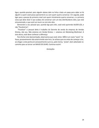28
ligue, quando possível, para alguém abaixo dele na linha e bata um papo para saber se há
alguém a quem você possa apresentá-lo ou com quem queira conversar. Em seguida, pode
ligar para a pessoa do primeiro nível com quem inicialmente queria conversar, e a primeira
coisa que deve dizer é que acabou de conversar com um dos distribuidores dela, que está
entusiasmado, e que você vai reunir-se com eIes dois.
Demonstre a seu pessoal que, quando liga para eles, você está querendo AJUDÁ-LOS, e
não “fiscalizá-los”.
“Fiscalizar” o pessoal deles é trabalho do Gerente de venda da empresa de Vendas
Diretas, não seu. Não estamos em Venda Diretas — estamos em Marketing Multinível. A
esta altura, você deve conhecer a diferença.
Para fechar esta Apresentação, observamos que você, leitor, NÃO é um navio “vazio”. Se
fosse, provavelmente não estaria lendo este livro. Se achava que era antes de começar a ler,
ao chegar a este ponto já é provavelmente ouro ou, pelo menos, “prata”, bem adiantado no
caminho para se tornar um NAVIO DE OURO. Continue assim!
Anotações
 