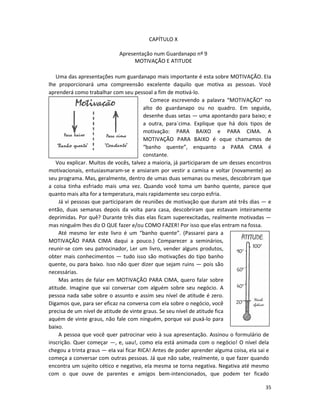 35
CAPÍTULO X
Apresentação num Guardanapo nº 9
MOTIVAÇÃO E ATITUDE
Uma das apresentações num guardanapo mais importante é esta sobre MOTIVAÇÃO. EIa
lhe proporcionará uma compreensão excelente daquilo que motiva as pessoas. Você
aprenderá como trabalhar com seu pessoal a fim de motivá-lo.
Comece escrevendo a palavra “MOTIVAÇÃO” no
alto do guardanapo ou no quadro. Em seguida,
desenhe duas setas — uma apontando para baixo; e
a outra, para`cima. Explique que há dois tipos de
motivação: PARA BAIXO e PARA CIMA. A
MOTIVAÇÃO PARA BAIXO é oque chamamos de
“banho quente”, enquanto a PARA CIMA é
constante.
Vou explicar. Muitos de vocês, talvez a maioria, já participaram de um desses encontros
motivacionais, entusiasmaram-se e ansiaram por vestir a camisa e voltar (novamente) ao
seu programa. Mas, geralmente, dentro de umas duas semanas ou meses, descobriram que
a coisa tinha esfriado mais uma vez. Quando você toma um banho quente, parece que
quanto mais alta for a temperatura, mais rapidamente seu corpo esfria.
Já vi pessoas que participaram de reuniões de motivação que duram até três dias — e
então, duas semanas depois da volta para casa, descobriram que estavam inteiramente
deprimidas. Por quê? Durante três dias elas ficam superexcitadas, realmente motivadas —
mas ninguém lhes diz O QUE fazer e/ou COMO FAZER! Por isso que elas entram na fossa.
Até mesmo ler este livro é um “banho quente”. (Passarei para a
MOTIVAÇÃO PARA CIMA daqui a pouco.) Comparecer a seminários,
reunir-se com seu patrocinador, Ler um livro, vender alguns produtos,
obter mais conhecimentos — tudo isso são motivações do tipo banho
quente, ou para baixo. Isso não quer dizer que sejam ruins — pois são
necessárias.
Mas antes de falar em MOTIVAÇÃO PARA CIMA, quero falar sobre
atitude. Imagine que vai conversar com alguém sobre seu negócio. A
pessoa nada sabe sobre o assunto e assim seu nível de atitude é zero.
Digamos que, para ser eficaz na conversa com eIa sobre o negócio, você
precisa de um nível de atitude de vinte graus. Se seu nível de atitude fica
aquém de vinte graus, não fale com ninguém, porque vai puxá-lo para
baixo.
A pessoa que você quer patrocinar veio à sua apresentação. Assinou o formulário de
inscrição. Quer começar —, e, uau!, como eIa está animada com o negócio! O nível dela
chegou a trinta graus — eIa vai ficar RICA! Antes de poder aprender alguma coisa, eIa sai e
começa a conversar com outras pessoas. Já que não sabe, realmente, o que fazer quando
encontra um sujeito cético e negativo, eIa mesma se torna negativa. Negativa até mesmo
com o que ouve de parentes e amigos bem-intencionados, que podem ter ficado
 