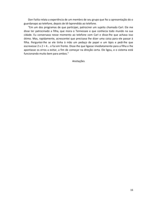 Don FaiIIa relata a experiência de um membro de seu grupo que fez a apresentação do o
guardanapo ao telefone, depois de tê-laprendido ao telefone.
    “Em um dos programas de que participei, patrocinei um sujeito chamado CarI. Ele me
disse ter patrocinado a filha, que mora o Tennessee e que conhecia todo mundo na sua
cidade. Eu conversava nesse momento ao telefone com CarI e disse-lhe que achava isso
ótimo. Mas, rapidamente, acrescentei que precisava lhe dizer uma coisa para ele passar à
filha. Perguntei-lhe se ele tinha à mão um pedaço de papeI e um lápis e pedi-lhe que
escrevesse 2 x 2 = 4... e fui em frente. Disse-lhe que ligasse imediatamente para a filha e lhe
apontasse os erros a evitar, a fim de começar na direção certa. Ele ligou, e o sistema está
funcionando muito bem para ambos.”

                                          Anotações




                                                                                            16
 