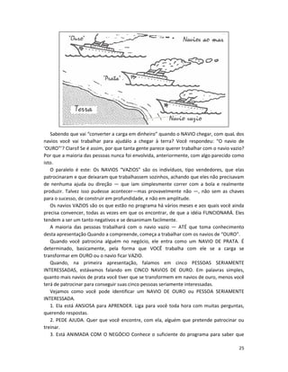 Sabendo que vai “converter a carga em dinheiro” quando o NAVIO chegar, com quaL dos
navios você vai trabalhar para ajudálo a chegar à terra? Você respondeu: “O navio de
‘OURO”’? CIaro! Se é assim, por que tanta gente parece querer trabalhar com o navio vazio?
Por que a maioria das pessoas nunca foi envolvida, anteriormente, com algo parecido como
isto.
   O paralelo é este: Os NAVIOS “VAZIOS” são os indivíduos, tipo vendedores, que elas
patrocinaram e que deixaram que trabalhassem sozinhos, achando que eles não precisavam
de nenhuma ajuda ou direção — que iam simplesmente correr com a bola e realmente
produzir. Talvez isso pudesse acontecer—mas provaveImente não —, não sem as chaves
para o sucesso, de construir em profundidade, e não em amplitude.
   Os navios VAZIOS são os que estão no programa há vários meses e aos quais você ainda
precisa convencer, todas as vezes em que os encontrar, de que a idéia FUNCIONARÁ. Eles
tendem a ser um tanto negativos e se desanimam facilmente.
   A maioria das pessoas trabalhará com o navio vazio — ATÉ que toma conhecimento
desta apresentação Quando a compreende, começa a trabalhar com os navios de “OURO”.
   Quando você patrocina alguém no negócio, ele entra como um NAVIO DE PRATA. É
determinado, basicamente, pela forma que VOCÊ trabalha com ele se a carga se
transformar em OURO ou o navio ficar VAZIO.
   Quando, na primeira apresentação, falamos em cinco PESSOAS SERIAMENTE
INTERESSADAS, estávamos falando em CINCO NAVIOS DE OURO. Em palavras simples,
quanto mais navios de prata você tiver que se transformem em navios de ouro, menos você
terá de patrocinar para conseguir suas cinco pessoas seriamente interessadas.
   Vejamos como você pode identificar um NAVIO DE OURO ou PESSOA SERIAMENTE
INTERESSADA.
   1. Ela está ANSIOSA para APRENDER. Liga para você toda hora com muitas perguntas,
querendo respostas.
   2. PEDE AJUDA. Quer que você encontre, com ela, alguém que pretende patrocinar ou
treinar.
   3. Está ANIMADA COM O NEGÓCIO Conhece o suficiente do programa para saber que

                                                                                       25
 
