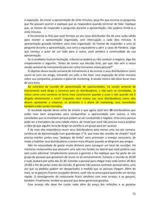 á exposição. Ao iniciar a apresentação de vinte minutos, peça-lhe que escreva as perguntas
que lhe possam ocorrer e explique que as responderá quando terminar de falar. Explique
que, se tivesse de responder a perguntas durante a apresentação, não poderia limitá-la a
vinte minutos.
   A ferramenta (a fita) que você fornece ao seu novo distribuidor lhe dá uma razão válida
para manter a apresentação organizada, sem interrupção a cada dois minutos. A
apresentação gravada também sairá mais organizada. Se tivesse de responder a uma só
pergunta durante a apresentação, isso seria o equivalente a abrir a caixa de Pandora. Logo
que começa a pular de um lado para o outro, você perderá a continuidade da sua
apresentação.
   Se o candidato mostrar hesitação, indeciso se poderá ou não conduzir o negócio, diga-lhe
simplesmente o seguinte: “Antes de tomar sua decisão final, por que não vem à nossa
sessão semanal de treinamento para ver como treinamos nosso pessoal?”
   O objetivo dessa sessão semanal de treinamento é de ensinar a seus distribuidores como
reunir-se com um amigo, tomando um café, e lhe fazer uma exposição de vinte minutos
sobre sua companhia, produtos e plano de marketing. A sessão inteira não deve durar mais
de uma hora.
   Ao contrário da reunião de apresentação de oportunidades, na sessão semanal de
treinamento você dirige a conversa para os distribuidores, e não para os convidados. Já
notou como uma conversa se torna mais convincente quando a ouve e não quando eIa é
dirigida diretamente a você? Enquanto você ensina aos seus distribuidores como eles
devem apresentar a empresa, os produtos e o pIano de marketing, seus convidados
também estão sendo treinados.
   O resultado líquido desse estilo de ensino é que agora você tem 19 distribuidores que
estão mais bem preparados para compartilhar a oportunidade com outros, e três
convidados que se envolvem porque podem se ver conduzindo o negócio. Uma única pessoa
pode ser a treinadora de uma cidade inteira, de modo que você não precisa nunca projetar
a idéia de que alguém teria de dirigir-se sozinho a um grupo para ter sucesso.
   É da mais alta importância reunir seus distribuidores pelo menos uma vez por semana.
Lembra-se da Apresentação num guardanapo n0 8, que trata das sessões de chiado? Você
precisa manter juntos seus “pedaços de lenha” para promover a energia necessária, de
modo a habilitar seus distribuidores a serem mais eficazes quando se dirigirem aos amigos.
   Não há necessidade de gastar muito dinheiro para conseguir um local de reuniões. Há
inúmeros restaurantes que possuem uma sala nos fundos ou lateral que você poderia usar
sem custo adicional. Simplesmente procure o gerente e lhe explique que faz parte de um
grupo de pessoas que gostariam de reunir-se ali semanalmente. Comece a reunião às 20:00
e tudo acabará por volta das 21:30. Convide o pessoal para chegar mais cedo (entre 18:30 e
19:00) a fim de jantar antes da reunião. O gerente não precisa contratar pessoal extra, uma
vez que os pedidos podem ser despachados à medida que as pessoas chegam. Além do
mais, se os garçons ficarem ocupados demais, você não se preocupará querendo um serviço
rápido. O dono/gerente do restaurante ficará satisfeito com esse arranjo, e os garçons,
também. Finalmente, lembre ao pessoal que deixe generosas gorjetas.
   Esse arranjo não deve lhe custar nada além do preço das refeições e as gorjetas


                                                                                        51
 
