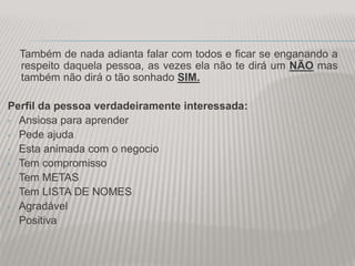 Também de nada adianta falar com todos e ficar se enganando a
respeito daquela pessoa, as vezes ela não te dirá um NÃO mas
também não dirá o tão sonhado SIM.
Perfil da pessoa verdadeiramente interessada:
• Ansiosa para aprender
• Pede ajuda
• Esta animada com o negocio
• Tem compromisso
• Tem METAS
• Tem LISTA DE NOMES
• Agradável
• Positiva
 