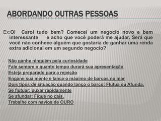 ABORDANDO OUTRAS PESSOAS
Ex:Oi Carol tudo bem? Comecei um negocio novo e bem
interessante e acho que você poderá me ajudar. Será que
você não conhece alguém que gostaria de ganhar uma renda
extra adicional em um segundo negocio?
• Não ganhe ninguém pela curiosidade
• Fale sempre o quanto tempo durará sua apresentação
• Esteja preparado para a rejeição
• Engane sua mente e lance o máximo de barcos no mar
• Dois tipos de situação quando lanço o barco: Flutua ou Afunda.
• Se flutuar: puxar rapidamente
• Se afundar: Fique no cais.
• Trabalhe com navios de OURO
 