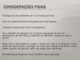 CONSIDERAÇÕES FINAIS
Dedique se em aprender de 1 a 2 horas por dia.
Crie um relacionamento de ajuda com sua equipe.
Coloque metas para você no programa
Se o desafio de estudar 5 a 10 horas semanais te der um
rendimento de R$1000 ou R$2000 ou R$3000, valeria ou não a
pena?
Note que a faculdade te exige 4 horas por dia e no final do curso
você sai procurando emprego na área que deseja trabalhar e sem
saber quanto vai ganhar, além de pagar para aprender.
No Marketing Multinível você GANHA para aprender.
 