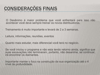 CONSIDERAÇÕES FINAIS
O Desânimo é maior problema que você enfrentará para isso não
acontecer você deve sempre treinar os novos distribuidores.
• Treinamento é muito importante e levará de 2 a 3 semanas.
• Leitura, informações, reuniões, eventos
• Quanto mais estudar, mais diferencial você terá no negócio.
• Se você iniciou o programa e não esta tendo retorno ainda, significa que
suas escavações não terminaram, portanto, não desanime, se continuar,
irá encontrar os diamantes.
• Importante manter o foco na construção da sua organização até o 4
nível de profundidade.
 
