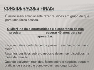CONSIDERAÇÕES FINAIS
É muito mais emocionante fazer reuniões em grupo do que
para uma única pessoa.
O MMN lhe dá a oportunidade e a esperança de não
precisar esperar 40 anos para se
aposentar;
• Faça reuniões onde terceiros possam escutar, surte muito
efeito.
• Assuntos positivos sobre o negocio devem ser discutidos na
mesa de reunião
• Quando estiverem reunidos, falem sobre o negócio, troquem
praticas de sucesso e como evoluir sua organização.
 
