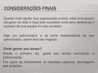CONSIDERAÇÕES FINAIS
Quanto mais ajudar sua organização evoluir, mais entusiasmo
vai gerar na rede e mais bem sucedido você será, lembre-se o
sucesso da sua equipe é o seu sucesso.
Seja um patrocinador e se torne independente do seu
patrocinador, assim terá seu negocio.
Onde gastar seu tempo?
- Desde o primeiro dia, gaste seu tempo recrutando e
patrocinando.
- Faz parte do treinamento as reuniões caseiras, abordagens
aos terceiros
 