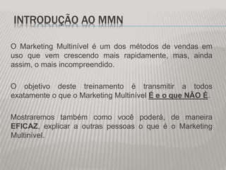 INTRODUÇÃO AO MMN
O Marketing Multinível é um dos métodos de vendas em
uso que vem crescendo mais rapidamente, mas, ainda
assim, o mais incompreendido.
O objetivo deste treinamento é transmitir a todos
exatamente o que o Marketing Multinível É e o que NÃO É.
Mostraremos também como você poderá, de maneira
EFICAZ, explicar a outras pessoas o que é o Marketing
Multinível.
 