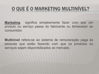 O QUE É O MARKETING MULTINÍVEL?
Marketing significa simplesmente fazer com que um
produto ou serviço passe do fabricante ou fornecedor ao
consumidor.
Multinível refere-se ao sistema de remuneração paga às
pessoas que estão fazendo com que os produtos ou
serviços sejam disponibilizados ao mercado.
 