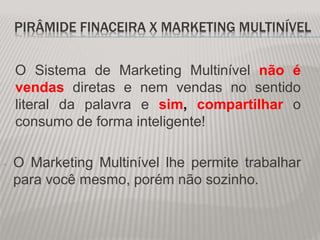 PIRÂMIDE FINACEIRA X MARKETING MULTINÍVEL
O Sistema de Marketing Multinível não é
vendas diretas e nem vendas no sentido
literal da palavra e sim, compartilhar o
consumo de forma inteligente!
- O Marketing Multinível lhe permite trabalhar
para você mesmo, porém não sozinho.
 