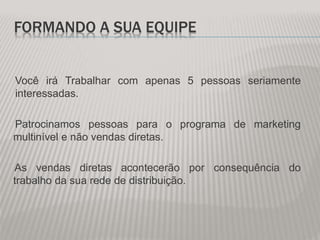 FORMANDO A SUA EQUIPE
Você irá Trabalhar com apenas 5 pessoas seriamente
interessadas.
Patrocinamos pessoas para o programa de marketing
multinível e não vendas diretas.
As vendas diretas acontecerão por consequência do
trabalho da sua rede de distribuição.
 
