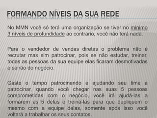 FORMANDO NÍVEIS DA SUA REDE
No MMN você só terá uma organização se tiver no minimo
3 níveis de profundidade ao contrario, você não terá nada.
Para o vendedor de vendas diretas o problema não é
recrutar mas sim patrocinar, pois se não estudar, treinar,
todas as pessoas da sua equipe elas ficaram desmotivadas
e sairão do negócio.
Gaste o tempo patrocinando e ajudando seu time a
patrocinar, quando você chegar nas suas 5 pessoas
comprometidas com o negócio, você irá ajudá-las a
formarem as 5 delas e treiná-las para que dupliquem o
mesmo com a equipe delas, somente após isso você
voltará a trabalhar os seus contatos.
 
