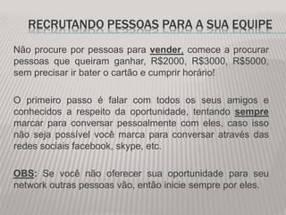 RECRUTANDO PESSOAS PARA A SUA EQUIPE
Não procure por pessoas para vender, comece a procurar
pessoas que queiram ganhar, R$2000, R$3000, R$5000,
sem precisar ir bater o cartão e cumprir horário!
O primeiro passo é falar com todos os seus amigos e
conhecidos a respeito da oportunidade, tentando sempre
marcar para conversar pessoalmente com eles, caso isso
não seja possível você marca para conversar através das
redes sociais facebook, skype, etc.
OBS: Se você não oferecer sua oportunidade para seu
network outras pessoas vão, então inicie sempre por eles.
 