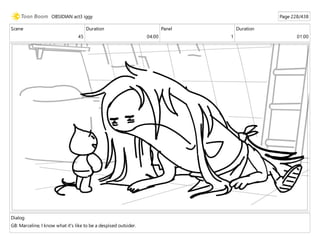 Scene
45
Duration
04:00
Panel
1
Duration
01:00
Dialog
GB: Marceline, I know what it's like to be a despised outsider.
OBSIDIAN act3 iggy Page 228/438
 