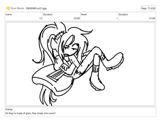 Scene
13
Duration
03:00
Panel
1
Duration
01:00
Dialog
M: they're made of glass, they break. who cares?
OBSIDIAN act3 iggy Page 71/438
 
